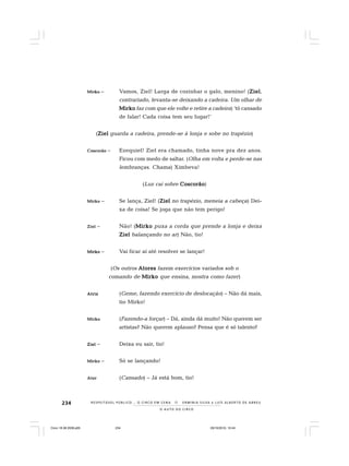 234
O A U T O D O C I R C O
R E S P E I TÁV E L P Ú B L I C O . . . O C I R C O E M C E N A N E R M I N I A S I LVA e L U Í S A L B E R T O D E A B R E U
MirMirMirMirMirkokokokoko – Vamos, Ziel! Larga de cozinhar o galo, menino! (ZielZielZielZielZiel,
contrariado, levanta-se deixando a cadeira. Um olhar de
MirkoMirkoMirkoMirkoMirko faz com que ele volte e retire a cadeira) ‘tô cansado
de falar! Cada coisa tem seu lugar!’
(ZielZielZielZielZiel guarda a cadeira, prende-se à lonja e sobe no trapézio)
CoscorãoCoscorãoCoscorãoCoscorãoCoscorão – Ezequiel! Ziel era chamado, tinha nove pra dez anos.
Ficou com medo de saltar. (Olha em volta e perde-se nas
lembranças. Chama) Ximbeva!
(Luz cai sobre CoscorãoCoscorãoCoscorãoCoscorãoCoscorão)
MirkoMirkoMirkoMirkoMirko – Se lança, Ziel! (ZielZielZielZielZiel no trapézio, meneia a cabeça) Dei-
xa de coisa! Se joga que não tem perigo!
ZielZielZielZielZiel – Não! (MirkoMirkoMirkoMirkoMirko puxa a corda que prende a lonja e deixa
ZielZielZielZielZiel balançando no ar) Não, tio!
MirkoMirkoMirkoMirkoMirko – Vai ficar aí até resolver se lançar!
(Os outros AtoresAtoresAtoresAtoresAtores fazem exercícios variados sob o
comando de MirkoMirkoMirkoMirkoMirko que ensina, mostra como fazer)
AtrizAtrizAtrizAtrizAtriz (Geme, fazendo exercício de deslocação) – Não dá mais,
tio Mirko!
MirkoMirkoMirkoMirkoMirko (Fazendo-a forçar) – Dá, ainda dá muito! Não querem ser
artistas? Não querem aplauso? Pensa que é só talento?
ZielZielZielZielZiel – Deixa eu sair, tio!
MirkoMirkoMirkoMirkoMirko – Só se lançando!
AtorAtorAtorAtorAtor (Cansado) – Já está bom, tio!
Circo 18 08 2009.p65 29/10/2010, 10:44234
 
