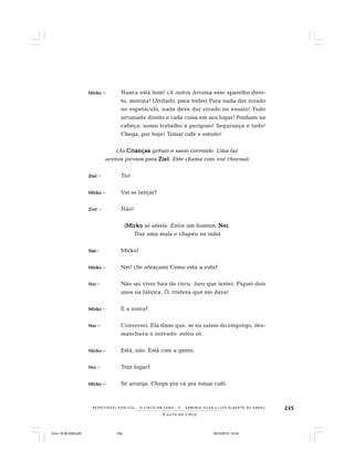 235
O A U T O D O C I R C O
R E S P E I TÁV E L P Ú B L I C O . . . O C I R C O E M C E N A N E R M I N I A S I LVA e L U Í S A L B E R T O D E A B R E U
MirkoMirkoMirkoMirkoMirko – Nunca está bom! (A outro) Arruma esse aparelho direi-
to, menina! (Irritado, para todos) Para nada dar errado
no espetáculo, nada deve dar errado no ensaio! Tudo
arrumado direito e cada coisa em seu lugar! Ponham na
cabeça: nosso trabalho é perigoso! Segurança é tudo!
Chega, por hoje! Tomar café e estudo!
(As CriançasCriançasCriançasCriançasCrianças gritam e saem correndo. Uma faz
acenos jocosos para ZielZielZielZielZiel. Este chama com voz chorosa)
ZielZielZielZielZiel – Tio!
MirkoMirkoMirkoMirkoMirko – Vai se lançar?
ZielZielZielZielZiel – Não!
(MirkoMirkoMirkoMirkoMirko se afasta. Entra um homem, NeiNeiNeiNeiNei.
Traz uma mala e chapéu na mão)
NeiNeiNeiNeiNei– Mirko!
MirkoMirkoMirkoMirkoMirko – Nei! (Se abraçam) Como está a vida?
NeiNeiNeiNeiNei – Não sei viver fora do circo. Juro que tentei. Fiquei dois
anos na fábrica. Ô, tristeza que me dava!
MirkoMirkoMirkoMirkoMirko – E a noiva?
NeiNeiNeiNeiNei – Conversei. Ela disse que, se eu saísse do emprego, des-
manchava o noivado: estou só.
MirkoMirkoMirkoMirkoMirko – Está, não. Está com a gente.
NeiNeiNeiNeiNei – Tem lugar?
MirkoMirkoMirkoMirkoMirko – Se arranja. Chega pra cá pra tomar café.
Circo 18 08 2009.p65 29/10/2010, 10:44235
 