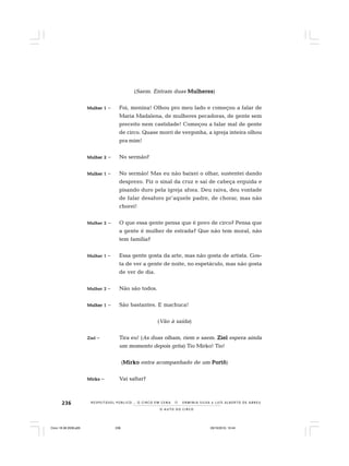 236
O A U T O D O C I R C O
R E S P E I TÁV E L P Ú B L I C O . . . O C I R C O E M C E N A N E R M I N I A S I LVA e L U Í S A L B E R T O D E A B R E U
(Saem. Entram duas MulheresMulheresMulheresMulheresMulheres)
Mulher 1Mulher 1Mulher 1Mulher 1Mulher 1 – Foi, menina! Olhou pro meu lado e começou a falar de
Maria Madalena, de mulheres pecadoras, de gente sem
preceito nem castidade! Começou a falar mal de gente
de circo. Quase morri de vergonha, a igreja inteira olhou
pra mim!
Mulher 2Mulher 2Mulher 2Mulher 2Mulher 2 – No sermão?
Mulher 1Mulher 1Mulher 1Mulher 1Mulher 1 – No sermão! Mas eu não baixei o olhar, sustentei dando
desprezo. Fiz o sinal da cruz e saí de cabeça erguida e
pisando duro pela igreja afora. Deu raiva, deu vontade
de falar desaforo pr’aquele padre, de chorar, mas não
chorei!
Mulher 2Mulher 2Mulher 2Mulher 2Mulher 2 – O que essa gente pensa que é povo de circo? Pensa que
a gente é mulher de estrada? Que não tem moral, não
tem família?
Mulher 1Mulher 1Mulher 1Mulher 1Mulher 1 – Essa gente gosta da arte, mas não gosta de artista. Gos-
ta de ver a gente de noite, no espetáculo, mas não gosta
de ver de dia.
Mulher 2Mulher 2Mulher 2Mulher 2Mulher 2 – Não são todos.
Mulher 1Mulher 1Mulher 1Mulher 1Mulher 1 – São bastantes. E machuca!
(Vão à saída)
ZielZielZielZielZiel – Tira eu! (As duas olham, riem e saem. ZielZielZielZielZiel espera ainda
um momento depois grita) Tio Mirko! Tio!
(MirkoMirkoMirkoMirkoMirko entra acompanhado de um PortôPortôPortôPortôPortô)
MirkoMirkoMirkoMirkoMirko – Vai saltar?
Circo 18 08 2009.p65 29/10/2010, 10:44236
 
