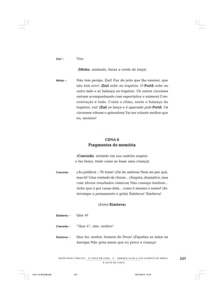 237
O A U T O D O C I R C O
R E S P E I TÁV E L P Ú B L I C O . . . O C I R C O E M C E N A N E R M I N I A S I LVA e L U Í S A L B E R T O D E A B R E U
ZielZielZielZielZiel – Vou.
(MirkoMirkoMirkoMirkoMirko, animado, baixa a corda da lonja)
MirkoMirkoMirkoMirkoMirko – Não tem perigo, Ziel! Faz do jeito que lhe ensinei, que
não tem erro! (ZielZielZielZielZiel sobe no trapézio. O PortôPortôPortôPortôPortô sobe no
outro lado e se balança no trapézio. Os outros circenses
entram acompanhando com espectativa o número) Con-
centração é tudo. Conta o ritmo, sente o balanço do
trapézio, vai! (ZielZielZielZielZiel se lança e é agarrado pelo PortôPortôPortôPortôPortô. Os
circenses vibram e aplaudem) Vai ser volante melhor que
eu, menino!
CENA 8CENA 8CENA 8CENA 8CENA 8
Fragmentos de memóriaFragmentos de memóriaFragmentos de memóriaFragmentos de memóriaFragmentos de memória
(CoscorãoCoscorãoCoscorãoCoscorãoCoscorão, sentado em sua cadeira suspira
e faz beiço, triste como se fosse uma criança)
CoscorãoCoscorãoCoscorãoCoscorãoCoscorão (Ao público) – Tô triste! (Dá de ombros) Nem sei por quê,
mas tô! Uma vontade de chorar... (Suspira, dramático, mas
com óbvios resultados cômicos) Não consigo lembrar...
Acho que é por causa dela... como é mesmo o nome? (In-
terrompe o pensamento e grita) Ximbeva! Ximbeva!
(Entra XimbevaXimbevaXimbevaXimbevaXimbeva)
XimbevaXimbevaXimbevaXimbevaXimbeva – Que é?
CoscorãoCoscorãoCoscorãoCoscorãoCoscorão – “Que é”, não, senhor!
XimbevaXimbevaXimbevaXimbevaXimbeva – Que foi, senhor, homem de Deus! (Espalma as mãos na
barriga) Não grita assim que eu perco a criança!
Circo 18 08 2009.p65 29/10/2010, 10:44237
 