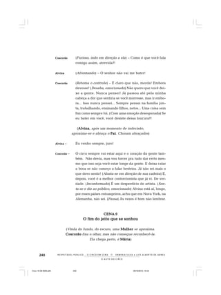 240
O A U T O D O C I R C O
R E S P E I TÁV E L P Ú B L I C O . . . O C I R C O E M C E N A N E R M I N I A S I LVA e L U Í S A L B E R T O D E A B R E U
CoscorãoCoscorãoCoscorãoCoscorãoCoscorão (Furioso, indo em direção a ela) – Como é que você fala
comigo assim, atrevida?!
AlvinaAlvinaAlvinaAlvinaAlvina (Afrontando) – O senhor não vai me bater!
CoscorãoCoscorãoCoscorãoCoscorãoCoscorão (Retoma o controle) – É claro que não, merda! Embora
devesse! (Desaba, emocionado) Não quero que você dei-
xe a gente. Nunca pensei! Já passou até pela minha
cabeça a dor que sentiria se você morresse, mas ir embo-
ra... Isso nunca pensei... Sempre pensei na família jun-
ta, trabalhando, ensinando filhos, netos... Uma coisa sem
fim como sempre foi. (Com uma emoção desesperada) Se
eu bater em você, você desiste dessa loucura?!
(AlvinaAlvinaAlvinaAlvinaAlvina, após um momento de indecisão,
aproxima-se e abraça o PaiPaiPaiPaiPai. Choram abraçados)
AlvinaAlvinaAlvinaAlvinaAlvina – Eu venho sempre, juro!
CoscorãoCoscorãoCoscorãoCoscorãoCoscorão – O circo sempre vai estar aqui e o coração da gente tam-
bém. Não devia, mas vou torcer pra tudo dar certo mes-
mo que isso seja você estar longe da gente. E deixa calar
a boca se não começo a falar besteira. Já não sei mais o
que devo sentir! (Afasta-se em direção de sua cadeira) E,
depois, você é a melhor contorcionista que já vi. De ver-
dade. (Inconformado) É um desperdício de artista. (Sen-
ta-se e diz ao público, emocionado) Alvina está aí, longe,
por esses países estrangeiros, acho que em Nova York, na
Alemanha, não sei. (Pausa) Às vezes é bom não lembrar.
CENA 9CENA 9CENA 9CENA 9CENA 9
O fim do jeito que se sonhouO fim do jeito que se sonhouO fim do jeito que se sonhouO fim do jeito que se sonhouO fim do jeito que se sonhou
(Vinda do fundo, do escuro, uma MulherMulherMulherMulherMulher se aproxima.
CoscorãoCoscorãoCoscorãoCoscorãoCoscorão fixa o olhar, mas não consegue reconhecê-la.
Ela chega perto, é MáriaMáriaMáriaMáriaMária)
Circo 18 08 2009.p65 29/10/2010, 10:44240
 