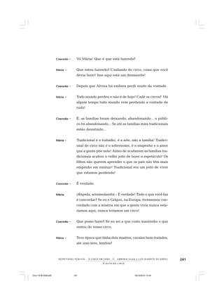 241
O A U T O D O C I R C O
R E S P E I TÁV E L P Ú B L I C O . . . O C I R C O E M C E N A N E R M I N I A S I LVA e L U Í S A L B E R T O D E A B R E U
CosCosCosCosCoscorãocorãocorãocorãocorão – Vó Mária! Que é que está fazendo?
MáriaMáriaMáriaMáriaMária – Que estou fazendo? Cuidando do circo, coisa que você
devia fazer! Isso aqui está um desmazelo!
CoscorãoCoscorãoCoscorãoCoscorãoCoscorão – Depois que Alvina foi embora perdi muito da vontade.
MáriaMáriaMáriaMáriaMária – Todo mundo perdeu e não é de hoje! Cadê os circos? Há
algum tempo todo mundo vem perdendo a vontade de
tudo!
CoscorãoCoscorãoCoscorãoCoscorãoCoscorão – É, as famílias foram deixando, abandonando... o públi-
co foi abandonando... Se até as famílias mais tradicionais
estão desistindo...
MáriaMáriaMáriaMáriaMária – Tradicional é o trabalho, é a arte, não a família! Tradici-
onal de circo não é o sobrenome, é o empenho e o amor
que a gente põe nele! Antes de acabarem as famílias tra-
dicionais acabou o velho jeito de fazer o espetáculo! Os
filhos não querem aprender o que os pais não têm mais
empenho em ensinar! Tradicional era um jeito de viver
que estamos perdendo!
CoscorãoCoscorãoCoscorãoCoscorãoCoscorão – É verdade.
MáriaMáriaMáriaMáriaMária (Ríspida, arremedando) – É verdade! Tudo o que você faz
é concordar? Se eu e Grígori, na Europa, tivéssemos con-
cordado com a miséria em que a gente vivia nunca esta-
ríamos aqui, nunca teríamos um circo!
CoscorãoCoscorãoCoscorãoCoscorãoCoscorão – Que posso fazer? Só eu sei a que custo mantenho o que
restou do nosso circo.
MáriaMáriaMáriaMáriaMária – Teve época que tinha dois mastros, cavalos bem-tratados,
até urso teve, lembra?
Circo 18 08 2009.p65 29/10/2010, 10:44241
 