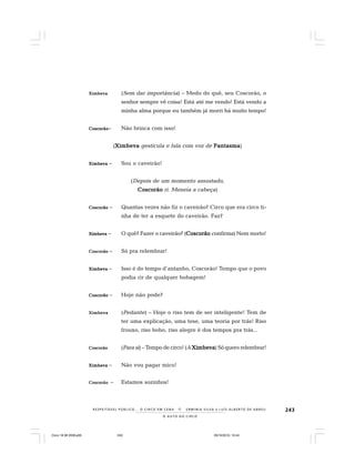 243
O A U T O D O C I R C O
R E S P E I TÁV E L P Ú B L I C O . . . O C I R C O E M C E N A N E R M I N I A S I LVA e L U Í S A L B E R T O D E A B R E U
XimbevaXimbevaXimbevaXimbevaXimbeva (Sem dar importância) – Medo do quê, seu Coscorão, o
senhor sempre vê coisa! Está até me vendo! Está vendo a
minha alma porque eu também já morri há muito tempo!
CoscorãoCoscorãoCoscorãoCoscorãoCoscorão– Não brinca com isso!
(XimbevaXimbevaXimbevaXimbevaXimbeva gesticula e fala com voz de FantasmaFantasmaFantasmaFantasmaFantasma)
XimbevaXimbevaXimbevaXimbevaXimbeva – Sou o caveirão!
(Depois de um momento assustado,
CoscorãoCoscorãoCoscorãoCoscorãoCoscorão ri. Meneia a cabeça)
CoscorãoCoscorãoCoscorãoCoscorãoCoscorão – Quantas vezes não fiz o caveirão? Circo que era circo ti-
nha de ter a esquete do caveirão. Faz?
XimbevaXimbevaXimbevaXimbevaXimbeva – O quê? Fazer o caveirão? (CoscorãoCoscorãoCoscorãoCoscorãoCoscorão confirma) Nem morto!
CoscorãoCoscorãoCoscorãoCoscorãoCoscorão – Só pra relembrar!
XimbevaXimbevaXimbevaXimbevaXimbeva – Isso é do tempo d’antanho, Coscorão! Tempo que o povo
podia rir de qualquer bobagem!
CoscorãoCoscorãoCoscorãoCoscorãoCoscorão – Hoje não pode?
XimbevaXimbevaXimbevaXimbevaXimbeva (Pedante) – Hoje o riso tem de ser inteligente! Tem de
ter uma explicação, uma tese, uma teoria por trás! Riso
frouxo, riso bobo, riso alegre é dos tempos pra trás...
CoscorãoCoscorãoCoscorãoCoscorãoCoscorão (Para si) – Tempo de circo! (A XimbevaXimbevaXimbevaXimbevaXimbeva) Só quero relembrar!
XimbevaXimbevaXimbevaXimbevaXimbeva – Não vou pagar mico!
CCCCCoscorãooscorãooscorãooscorãooscorão – Estamos sozinhos!
Circo 18 08 2009.p65 29/10/2010, 10:44243
 