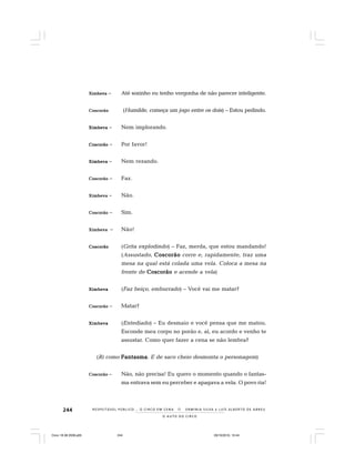 244
O A U T O D O C I R C O
R E S P E I TÁV E L P Ú B L I C O . . . O C I R C O E M C E N A N E R M I N I A S I LVA e L U Í S A L B E R T O D E A B R E U
XXXXXimbevaimbevaimbevaimbevaimbeva – Até sozinho eu tenho vergonha de não parecer inteligente.
CoscorãoCoscorãoCoscorãoCoscorãoCoscorão (Humilde, começa um jogo entre os dois) – Estou pedindo.
XimbevaXimbevaXimbevaXimbevaXimbeva – Nem implorando.
CoscorãoCoscorãoCoscorãoCoscorãoCoscorão – Por favor!
XimbevaXimbevaXimbevaXimbevaXimbeva – Nem rezando.
CoscorãoCoscorãoCoscorãoCoscorãoCoscorão – Faz.
XimbevaXimbevaXimbevaXimbevaXimbeva – Não.
CoscorãoCoscorãoCoscorãoCoscorãoCoscorão – Sim.
XimbevaXimbevaXimbevaXimbevaXimbeva – Não!
CoscorãoCoscorãoCoscorãoCoscorãoCoscorão (Grita explodindo) – Faz, merda, que estou mandando!
(Assustado, CoscorãoCoscorãoCoscorãoCoscorãoCoscorão corre e, rapidamente, traz uma
mesa na qual está colada uma vela. Coloca a mesa na
frente de CoscorãoCoscorãoCoscorãoCoscorãoCoscorão e acende a vela)
XimbevaXimbevaXimbevaXimbevaXimbeva (Faz beiço, emburrado) – Você vai me matar?
CoscorãoCoscorãoCoscorãoCoscorãoCoscorão – Matar?
XimbevaXimbevaXimbevaXimbevaXimbeva (Entediado) – Eu desmaio e você pensa que me matou.
Esconde meu corpo no porão e, aí, eu acordo e venho te
assustar. Como quer fazer a cena se não lembra?
(Ri como FantasmaFantasmaFantasmaFantasmaFantasma. E de saco cheio desmonta o personagem)
CoscorãoCoscorãoCoscorãoCoscorãoCoscorão – Não, não precisa! Eu quero o momento quando o fantas-
ma entrava sem eu perceber e apagava a vela. O povo ria!
Circo 18 08 2009.p65 29/10/2010, 10:44244
 