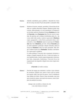 245
O A U T O D O C I R C O
R E S P E I TÁV E L P Ú B L I C O . . . O C I R C O E M C E N A N E R M I N I A S I LVA e L U Í S A L B E R T O D E A B R E U
XXXXXimbevaimbevaimbevaimbevaimbeva (Saindo, entediado, para o público) – Quando for a hora
de rir eu faço um sinal. É pra não perder a amizade! (Sai)
CoscorãoCoscorãoCoscorãoCoscorãoCoscorão – Ximbeva tá morto, matado, mortinho! (Chora) Que dó de
mim se a polícia descobrir! Depois, Ximbeva pode virar
caveira, alma penada e vir me assombrar! (Corajoso) E
eu lá tenho medo de Ximbeva? (Surge XimbevaXimbevaXimbevaXimbevaXimbeva por trás
de CoscorãoCoscorãoCoscorãoCoscorãoCoscorão como FantasmaFantasmaFantasmaFantasmaFantasma) Que frio me correu a espi-
nha, do pescoço até a última vertebrinha antes, lá... da
curva onde tudo acaba e nada se aproveita! (XimbevaXimbevaXimbevaXimbevaXimbeva
sopra apagando a vela) Estou gostando disso, não!
(Acende a vela. XimbevaXimbevaXimbevaXimbevaXimbeva sopra no pescoço de Cosco-Cosco-Cosco-Cosco-Cosco-
rãorãorãorãorão) Que frio! (XimbevaXimbevaXimbevaXimbevaXimbeva, por trás, abraça CoscorãoCoscorãoCoscorãoCoscorãoCoscorão que
se sente satisfeito a princípio. Depois estranha, tateia os
braços de XimbevaXimbevaXimbevaXimbevaXimbeva cada vez mais assustado. Não che-
ga a voltar-se para ver o FantasmaFantasmaFantasmaFantasmaFantasma. Paralisa o movimen-
to e narra para o público)
O velho palhaço Coscorão não conseguiu terminar a
antiga e singela esquete de circo. Como em tantas ve-
zes, também nesta, a morte surgiu inesperada e interrom-
peu fala, respiração, lembrança. Coscorão ficou em
suspenso por um segundo e depois caiu como corpos mor-
tos caem.
(CoscorãoCoscorãoCoscorãoCoscorãoCoscorão cai sobre a mesa)
XimbevaXimbevaXimbevaXimbevaXimbeva – Precisei de tempo pra entender e aceitar o que acabara
de acontecer. Depois corri, gritei e tudo o que eu sentia
por aquele velho, que não era pouco, virou a substância
sem solidez do choro. Parece coisa inventada, mas juro
que aconteceu assim, sem mais nem menos, como é pró-
prio do mistério da morte.
(Apaga com os dedos a chama da vela
e na cena torna-se escuro)
Circo 18 08 2009.p65 29/10/2010, 10:44245
 