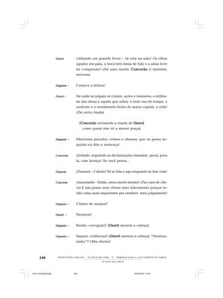 248
O A U T O D O C I R C O
R E S P E I TÁV E L P Ú B L I C O . . . O C I R C O E M C E N A N E R M I N I A S I LVA e L U Í S A L B E R T O D E A B R E U
OzOzOzOzOzoróoróoróoróoró (Abrindo um grande livro) – Já está na mão! Os olhos
agudos em pala, a boca tem ânsia de fala e a alma livre
de compaixão! (Dá uma risada. CoscorãoCoscorãoCoscorãoCoscorãoCoscorão ri também,
nervoso)
GiganteGiganteGiganteGiganteGigante – Comece a leitura!
OzoróOzoróOzoróOzoróOzoró – De onde se julgam os crimes, ações e omissões; a utilida-
de das obras e aquilo que sobra: o bom uso do tempo, o
usufruto e o rendimento bruto do maior capital, a vida!
(Dá outra risada)
(CoscorãoCoscorãoCoscorãoCoscorãoCoscorão arremeda a risada de OzoróOzoróOzoróOzoróOzoró
como quem não vê a menor graça)
GiganteGiganteGiganteGiganteGigante – Mencione pecados, crimes e ofensas, que no passo se-
guinte eu dito a sentença!
CoscorãoCoscorãoCoscorãoCoscorãoCoscorão (Irritado, seguindo as declamações rimadas)– peraí, pera
lá, com licença! Se você pensa...
GiganteGiganteGiganteGiganteGigante (Furioso) – Calado! Só se fala e age enquanto se tem vida!
CoscorãoCoscorãoCoscorãoCoscorãoCoscorão (Assustado) – Então, estou morto mesmo! (Faz cara de cho-
ro) E não posso nem chorar meu falecimento porque te-
nho coisa mais importante pra resolver: meu julgamento!
GiganteGiganteGiganteGiganteGigante – Crimes de sangue?
OzoróOzoróOzoróOzoróOzoró – Nenhum!
GiganteGiganteGiganteGiganteGigante – Roubo, corrupção? (OzoróOzoróOzoróOzoróOzoró meneia a cabeça)
GiganteGiganteGiganteGiganteGigante – Saques, violências? (OzoróOzoróOzoróOzoróOzoró meneia a cabeça) “Nenhun-
zinho”? Olha direito!
Circo 18 08 2009.p65 29/10/2010, 10:44248
 