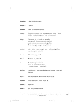 249
O A U T O D O C I R C O
R E S P E I TÁV E L P Ú B L I C O . . . O C I R C O E M C E N A N E R M I N I A S I LVA e L U Í S A L B E R T O D E A B R E U
CoscorãoCoscorãoCoscorãoCoscorãoCoscorão – Pode confiar nele, pô!
GiganteGiganteGiganteGiganteGigante – Quieto!
CoscorãoCoscorãoCoscorãoCoscorãoCoscorão (Para si) – Cismou comigo!
GiganteGiganteGiganteGiganteGigante – Ozoró, se pesarmos esta alma, para onde pende a balan-
ça? Pra perdição ou para a bem-aventurança?
OzoróOzoróOzoróOzoróOzoró – Até agora, no livro, não foi lançada,
nem grande obra, nem grande malfeito
nada muito errado, nada muito perfeito
Tudo segue passo a passo equilibrado.
GiganteGiganteGiganteGiganteGigante (Ri) – Então, vamos romper com o delicado equilíbrio!
Logro, engano, ludíbrio!
OzoróOzoróOzoróOzoróOzoró– Setecentos e quinze!
GiganteGiganteGiganteGiganteGigante – Avareza, ira, luxúria?
OzoróOzoróOzoróOzoróOzoró – Avaro foi algumas vezes,
Irado em poucos momentos
Luxúria, dois mil e setecentos!
CoscorãoCoscorãoCoscorãoCoscorãoCoscorão (Indignado) – Tudo isso? Que raio de pecado é esse de
luxúria?
OzoróOzoróOzoróOzoróOzoró – Sem-vergonhice, libidinagem, essas coisas!
CoscorãoCoscorãoCoscorãoCoscorãoCoscorão (Concordando) – Hum! Então, tá!
GiganteGiganteGiganteGiganteGigante – Soberba?
OzoróOzoróOzoróOzoróOzoró – Mil, oitocentos e setenta!
Circo 18 08 2009.p65 29/10/2010, 10:44249
 