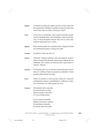 251
O A U T O D O C I R C O
R E S P E I TÁV E L P Ú B L I C O . . . O C I R C O E M C E N A N E R M I N I A S I LVA e L U Í S A L B E R T O D E A B R E U
GiganteGiganteGiganteGiganteGigante – O homem se mede por aquilo que faz e contra fatos não
há argumentos. Medidos e pesados os atos da vida nada
mais resta a não ser ditar a sentença. Ozoró!
OzoróOzoróOzoróOzoróOzoró (Lê no livro a conclusão) – Não cometeu grandes crimes,
nem fez grandes obras. Nos arrebaldes, seguiu vida obs-
cura, no meio de gente obscura. Riu, fez rir, viveu, mas
nada de importante fez e valeu.
GiganteGiganteGiganteGiganteGigante – Entre risotas pobres de comédias tolas e lágrimas fáceis
de melodramas gastou o tesouro da vida!
CoscorãoCoscorãoCoscorãoCoscorãoCoscorão – O senhor é crítico de arte, é?
GiganteGiganteGiganteGiganteGigante (Furioso) – Silêncio, palhaço, que não estamos no pica-
deiro! (Pausa) Não há mais argumentos. Depois de en-
cadeados, até o último, os fatos da vida o que resta é o
silêncio. (Pausa)
CoscorãoCoscorãoCoscorãoCoscorãoCoscorão – E Coscorão, que sou eu, não teve uma ideia que o socor-
resse. E o silêncio imperou pesado no ambiente. E mais
pesado ainda dentro da alma.
OzoróOzoróOzoróOzoróOzoró – Então, eu lembro e conto porque estava lá: Coscorão
subitamente rompeu a imobilidade e o silêncio e come-
çou a declamar um velho poema de circo.
CoscorãoCoscorãoCoscorãoCoscorãoCoscorão – Um homem triste, marcado
Por desventuras na vida
Buscou mudar o seu fado
E a cura d’alma ferida.
Foi ver doutor afamado,
Repleto de louros e palmas
Na profissão aclamado,
E com ele abriu sua alma.
Circo 18 08 2009.p65 29/10/2010, 10:44251
 
