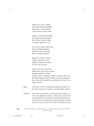 252
O A U T O D O C I R C O
R E S P E I TÁV E L P Ú B L I C O . . . O C I R C O E M C E N A N E R M I N I A S I LVA e L U Í S A L B E R T O D E A B R E U
Doutor, me é rara a alegria
Meus dias seguem tristonhos
Esperança é vossa maestria
Um riso franco é meu sonho.
Amigo, eu tenho um remédio
Que espanta toda amargura
Dor d’alma, tristeza e tédio,
E doenças iguais ele cura.
Há um circo, aqui, nesta praça
Nele um famoso palhaço
Mestre da arte e da graça
Ele é a receita que passo.
Ergueu-se, então, o cliente
Calado, andou pela sala
Estalou a língua nos dentes
E, triste, deu sua fala.
Então, meu caso é sem jeito
Minha busca aqui cessa o passo
Remédio algum faz efeito
Doutor, sou eu o palhaço. (Senta-se. Pausa. Sorri, bre-
jeiro) Desculpem, nada de melhor ocorreu em minha de-
fesa. (Para si) Tô lascado! (Ao público) E, de novo, Cos-
corão se calou.
OzoróOzoróOzoróOzoróOzoró – E de novo – dou fé e testemunho porque lá estava e vi,
de novo, Coscorão se ergueu e, inconformado, bradou:
CoscorãoCoscorãoCoscorãoCoscorãoCoscorão – Está certo! Um homem se mede pela obra. Mas se co-
bra de um palhaço circense o mesmo que se cobra de
um presidente? Um general? Um poderoso? Não fui fa-
moso, fui só um artista, não fui capa de revista, não tive
berço de ouro, às vezes nem cama. No trabalho fui um
Circo 18 08 2009.p65 29/10/2010, 10:44252
 