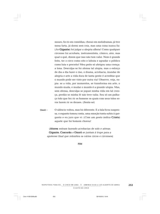 253
O A U T O D O C I R C O
R E S P E I TÁV E L P Ú B L I C O . . . O C I R C O E M C E N A N E R M I N I A S I LVA e L U Í S A L B E R T O D E A B R E U
mouro, fiz rir em comédias, chorar em melodramas, já tive
mesa farta, já dormi sem ceia, mas uma coisa nunca fiz:
(Ao GiganteGiganteGiganteGiganteGigante) foi julgar a alegria alheia! Como qualquer
circense fui acrobata, instrumentista, cômico, ator, mas
qual o quê, dizem que isso não tem valor. Nem é grande
feito, ter o circo como eito e labuta e agradar o público
como luta e preceito! Meu peito só abrigou uma crença:
a lona. Desculpa se foi ofensa tal utopia, mas o esforço
de dia a dia fazer o riso, o drama, acrobacia, inundar de
alegria e arte a vida dura de tanta gente é acreditar que
o mundo pode ser visto por outra via! Observe, veja, es-
pia: se a vida, por momentos, se transforma em arte, o
mundo muda, e mudar o mundo é a grande utopia. Mas,
sem ofensa, desculpa se joguei minha vida em tal cren-
ça, perdão se minha fé não teve valia. Sou só um palha-
ço tolo que fez rir os homens os quais com seus tolos er-
ros fazem rir os deuses. (Senta-se)
OzoróOzoróOzoróOzoróOzoró – O silêncio voltou, mas foi diferente. E a fala ficou suspen-
sa, o espanto tomou conta, uma emoção tonta subiu à gar-
ganta e eu juro que vi: (Com um gesto indica CristoCristoCristoCristoCristo)
aquele que foi homem chorou!
(AtoresAtoresAtoresAtoresAtores entram fazendo acrobacias de solo e aéreas.
GiganteGiganteGiganteGiganteGigante, CoscorãoCoscorãoCoscorãoCoscorãoCoscorão e OzoróOzoróOzoróOzoróOzoró se juntam à trupe para a
apoteose final que relembra os vários circos e circenses)
FIMFIMFIMFIMFIM
Circo 18 08 2009.p65 29/10/2010, 10:44253
 