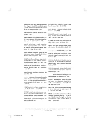 257
B I B L I O G R A F I A
R E S P E I TÁV E L P Ú B L I C O . . . O C I R C O E M C E N A N E R M I N I A S I LVA e L U Í S A L B E R T O D E A B R E U
DAMASCENO,Atos. Palco, salão e picadeiro em
Porto Alegre no século XIX: contribuições para
o estudo do processo cultural do Rio Grande
do Sul. Rio de Janeiro: Globo, 1956.
DANTAS, Antonio de Arruda. Piolin. São Paulo:
Pannartz, 1980.
DARNTON, Robert. O Grande Massacre de Ga-
tos e outros episódios da história cultural fran-
cesa. 2. ed. Rio de Janeiro: Graal, 1986.
DAUVEN, Lucien-René. A arte do impossível:
artistas corajosos e versáteis fazem o circo sem-
pre jovem. O Correio da Unesco. Rio de Janei-
ro, ano 16, n. 3, p. 10, mar. 1988.
DAVID, Jamiesom; DAVIDSON, Sandy. The love
of the circus. London: Octopus Books Limited:
Mandarin Publishers Limited, 1980.
DAVIS, Natalie Zemon. Culturas do povo: soci-
edade e cultura no início da França moderna:
oito ensaios. Rio de Janeiro: Paz e Terra, 1990.
DIÁRIO OFICIAL DO MUNICÍPIO DE SÃO PAULO.
Sala das Sessões, 27 abr. 1973. São Paulo:
1 maio 1973.
DEBERT, Guita G.. Ideologia e populismo. São
Paulo: TAQ, 1979.
______. Problemas relativos à utilização da
história de vida e história oral. In: CARDOSO,
RUTH C. L. (Org.). A aventura antropológica:
teoria e pesquisa. Rio de Janeiro: Paz e Terra,
p. 141-156.
DOBB, Maurice. A evolução do capitalismo.
3. ed. Rio de Janeiro: J. Zahar, 1973.
DUARTE, Regina Horta. Noites circenses: espe-
táculos de circo e teatro em Minas Gerais no sé-
culo XIX. Campinas: Editora da Unicamp, 1995.
ECO, Humberto. Apocalípticos e integrados. São
Paulo: Perspectiva, 1979.
EL CORREO DE LA UNESCO. El arte en la calle.
Barcelona, ano 45, n. 12, abr.1992.
ELIAS, Norbert. O processo civilizador. Rio de
Janeiro: J. Zahar, 1990.
ENGIBAROV, Leonid G. Autorretrato de um pa-
lhaço. O Correio da Unesco. Rio de Janeiro, ano
16, n. 3, p. 16-18, mar. 1988.
O ETERNO encanto do circo. Revista Isto É. São
Paulo, n. 433, encarte de 10 abr. 1985.
FAUSTO, Boris (Org.). História geral da civiliza-
ção brasileira. São Paulo: Difel. t. 3, v. 3, 1981.
______.______.São Paulo:Difel. t.3, v.4,1984.
FERREIRA, Aurélio B. de H. Dicionário Aurélio
Básico da Língua Portuguesa. São Paulo: Nova
Fronteira, 1994.
FERREIRA, Claudia Marcia (Coord.). Circo: tra-
dição e arte. Rio de Janeiro: Museu de Folclore
Edison Carneiro: Funarte, Instituto Nacional do
Folclore, 1987.
FERREIRA, Marieta de Moraes (Org.). História
oral e multidisciplinaridade. Rio de Janeiro:
Diadorin: FINEP, 1994.
_______. (Coord.).Entre-vistas:abordagenseusos
da história oral. Rio de Janeiro: FGV, 1994.
FONSECA, Maria Augusta. Palhaço da Burgue-
sia: Serafim Ponte Grande, de Oswald de An-
drade e suas relações com o universo do circo.
São Paulo: Polis, 1979.
FRATELLINI, Annie. O picadeiro e a liberdade.
O Correio da Unesco. Rio de Janeiro, ano 16,
n. 3, p. 27-28, mar. 1988.
FREIRE, Roberto. Este homem é um palhaço.
Realidade. São Paulo: Abril, ano 1, n.7, p.110,
out. 1966.FRY, Peter. Para inglês ver: identida-
de e política na cultura brasileira. Rio de Ja-
neiro: J. Zahar, 1982.
Circo 18 08 2009.p65 29/10/2010, 10:44257
 