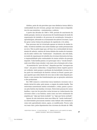 27S A B E R E S C I R C E N S E S : U M A E S C O L A P E R M A N E N T E
R E S P E I TÁV E L P Ú B L I C O . . . O C I R C O E M C E N A N E R M I N I A S I LVA e L U Í S A L B E R T O D E A B R E U
Adultos, parte de nós percebeu que essa distância tornou difícil a
continuidade da arte circense, porque não éramos mais os depositá-
rios de suas memórias – ensinamentos e saberes.
A partir das décadas de 1940 e 1950, período de nascimento da
minha geração, iniciou-se um processo de transformação do modo de
organização do trabalho e do processo de socialização, formação e
aprendizagem, alterando-se a transmissão dos saberes circenses, o que
fez gerar outras formas de produção do espetáculo e do artista.
Esse processo não foi vivenciado apenas no interior da minha fa-
mília. Acontecia também com outras famílias que ainda permaneciam
no circo. Não se pode negar que, até hoje, há a continuidade da trans-
missão de saberes, embora de forma distinta dos modos de transmis-
são do saber coletivo dos “tradicionais”. Atualmente, não está dada,
no modo de organização do trabalho dos circenses itinerantes da lona,
a responsabilidade pela continuidade do ensino artístico da geração
seguinte. Cada família passou a se preocupar com a “escola formal”,
onde seus filhos iriam estudar e não mais com a formação sob a lona.
As memórias do “povo da lona”, daqueles que têm “serragem nas
veias”, são pouco conhecidas. A importância desse registro parece
ser evidente, tanto porque a produção da teatralidade circense fez e
faz parte da constituição da história cultural no Brasil, quanto por-
que aqueles que estão dentro do circo não se dão conta daquela pro-
dução e nem mesmo das transformações que as gerações anteriores
e eles produziram.
Em 1985 comecei a entrevistar meus familiares circenses com o
intuito inicial de saber, pelo menos, a origem da minha família. Tais
entrevistas aumentaram minha curiosidade e, então, passei a procu-
rar pela história das famílias circenses. Entrevistei pessoas de outras
famílias, o que me fez perceber certas lacunas no conhecimento dos
circenses sobre a sua história, assim como um forte sentimento de
angústia por “algo que havia mudado” ou “algo que havia acabado”.
Apesar de não instruírem mais seus filhos do “modo tradicional”,
os entrevistados procuraram mostrar como tinham sido ensinados e
como este aprendizado estava, agora, se modificando. Ficava cada
vez mais claro, pelos depoimentos dos circenses da década de 1980,
Circo 18 08 2009.p65 29/10/2010, 10:4427
 