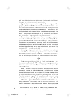28 S A B E R E S C I R C E N S E S : U M A E S C O L A P E R M A N E N T E
R E S P E I TÁV E L P Ú B L I C O . . . O C I R C O E M C E N A N E R M I N I A S I LVA e L U Í S A L B E R T O D E A B R E U
que uma determinada forma de viver no circo estava se transforman-
do e que um outro circense estava nascendo.
A partir das entrevistas realizadas, ponto de partida para minha
pesquisa, dois temas fundamentais apareceram. O primeiro foi a for-
mação do circense através da transmissão oral do saber, passado de
geração a geração, intermediado pela memória. O segundo diz res-
peito à constatação de que houve uma quebra nessa transmissão, que
abriu a possibilidade da construção de um outro modo de organiza-
ção do trabalho e de produção do espetáculo circense.
É necessário estudar a linguagem circense com a perspectiva de
construir sua historicidade, tomá-la no seu jeito de constituição de sin-
gularidades sob a ótica do processo de socialização, formação e apren-
dizagem dos circenses. Mesmo possuindo artistas de diferentes nacio-
nalidades, a permanência das famílias, no Brasil, formou, conformou
e organizou a construção de um determinado modo de se fazer circo
no século XIX e início do século XX.
Assim, o que se pretende neste livro é saber como se constituiu e
se consolidou esse circo naquele período, como o conhecimento foi
transmitido e como as relações familiares e de trabalho se conforma-
ram de tal modo que resultaram no que denomino de circo-família.
Um projeto dessa ordem só pôde ser levado adiante porque a his-
toriografia, nas décadas de 1970 e 1980, abriu espaços para o estudo
de temas e fontes antes considerados pertinentes a outras áreas das
ciências humanas.
Ainda é recente a configuração do que se convencionou chamar
de história cultural, no interior da qual a “cultura popular” parece
ter sido de novo descoberta. Eric J. Hobsbawm, em suas reflexões sobre
os problemas técnicos desta outra história, com origem no povo, a
“história da cultura popular”, diz que a história do povo vira moda
devido à natureza política das próprias motivações dos historiadores.3
Entretanto, e apesar das aberturas promovidas pela história cul-
tural, certos temas, como o circo, parte da vida cultural brasileira, não
foram “descobertos” pelos historiadores, mesmo sendo produzidos
Circo 18 08 2009.p65 29/10/2010, 10:4428
 