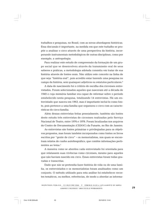 29S A B E R E S C I R C E N S E S : U M A E S C O L A P E R M A N E N T E
R E S P E I TÁV E L P Ú B L I C O . . . O C I R C O E M C E N A N E R M I N I A S I LVA e L U Í S A L B E R T O D E A B R E U
trabalhos e pesquisas, no Brasil, com as novas abordagens históricas.
Essa discussão é importante, na medida em que este trabalho se pro-
põe a analisar o circo através de uma perspectiva da história, incor-
porando instrumentais metodológicos de outras disciplinas, como por
exemplo, a antropologia.
Para realizar este estudo de compreensão da formação de um gru-
po social que se desenvolveu através da transmissão oral de seus
saberes e práticas, a metodologia adotada consistiu em tratar de sua
história através de fontes orais. Não utilizo este conceito na linha de
que seja “história oral”, pois acredito estar fazendo uma pesquisa no
campo da história, sem quaisquer adjetivos ou estatutos particulares.4
A data de nascimento foi o critério de escolha dos circenses entre-
vistados. Foram selecionados aqueles que nasceram até a década de
1940 e cuja memória familiar era capaz de informar sobre o período
estabelecido nesta pesquisa, totalizando 14 entrevistas. Há um en-
trevistado que nasceu em 1963, mas é importante incluí-lo como fon-
te, pois pertence a uma família que organizou o circo com as caracte-
rísticas do circo-família.
Além dessas entrevistas feitas pessoalmente, também são fontes
deste estudo três entrevistas de circenses realizadas pelo Serviço
Nacional de Teatro, entre 1976 e 1978. Foram localizadas nos arquivos
do Centro de Documentação (CEDOC) da Funarte, no Rio de Janeiro.
As entrevistas são fontes primárias e privilegiadas para os objeti-
vos propostos, mas foram também incorporados como fontes os livros
escritos por “gente de circo” – os memorialistas, nos quais se encon-
tram relatos de cunho autobiográfico, que contêm informações perti-
nentes ao tema.5
A maneira como se abordou cada entrevistado foi orientada para
que relatassem suas vivências como circenses, mesmo para aqueles
que não haviam nascido em circo. Essas entrevistas foram todas gra-
vadas e transcritas.
Dado que não se pretendia fazer história de vida ou de uma famí-
lia, os entrevistados e os memorialistas foram analisados como um
conjunto. O método utilizado para esta análise foi estabelecer recor-
tes temáticos, ou melhor, referências, de modo a abordar as informa-
Circo 18 08 2009.p65 29/10/2010, 10:4429
 