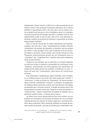 31S A B E R E S C I R C E N S E S : U M A E S C O L A P E R M A N E N T E
R E S P E I TÁV E L P Ú B L I C O . . . O C I R C O E M C E N A N E R M I N I A S I LVA e L U Í S A L B E R T O D E A B R E U
antepassados. Nesse contexto, é difícil ver o relato da memória de um
artista circense como produção unicamente individual, ela é coletiva
também. O aprendizado, tanto o da vida como o de ser artista, ocor-
ria no próprio local em que se vivia e trabalhava; assim é a construção
social de um processo de trabalho específico, o trabalho circense. Sua
especificidade reside no fato de que, além de ter uma dimensão in-
dividual, constitui um processo de formação e capacitação ao mesmo
tempo grupal e familiar.6
Não é o caso de afirmar que os relatos reproduzem uma homoge-
neidade e que eles são a “pura” manifestação da verdade. Possuem
contradições, não porque são baseados na memória, mas sim porque
são fontes, e como qualquer fonte serão analisadas à luz de sua his-
toricidade e produção. Nesse sentido, esse estudo diverge de Paul
Thompson, particularmente quando faz um contraponto entre as
“vantagens” das “evidências orais” tomadas como mais verdadeiras
frente às documentais.7
Verifica-se, por exemplo, que no presente os circenses elaboram
um discurso em que é constante a necessidade de se afirmarem como
“legítimos” representantes da cultura popular, pois apresentam um
espetáculo de relação direta com o público. Consideram-se como “a”
forma de lazer não “contaminada” pelos meios de comunicação
de massa.
Essa elaboração é analisada por alguns trabalhos como verdadei-
ra, na medida em que o circo seria visto como aquele que “resistiu” e
“sobreviveu” a todas as formas de “dominação” de outras manifes-
tações culturais, consideradas “impuras” e, portanto, não populares.
Os próprios relatos permitem verificar que esse discurso está ligado
ao momento que o circense vivencia. A análise das fontes orais e dos
memorialistas circenses mostra que, longe de se sentirem apenas os
“sobreviventes”, sempre mantiveram um padrão de diálogo com os
diferentes sujeitos sociais e culturais da sua época.
As fontes orais foram imprescindíveis para esse estudo, em sua
proposta de reconstituir um momento da história do circo no Brasil,
caminhando pelo seu interior, de modo a expressar o movimento his-
tórico dessa construção. Não é, portanto, problema a recriação do pas-
sado a partir do presente, mas sim um desafio para o historiador com-
Circo 18 08 2009.p65 29/10/2010, 10:4431
 