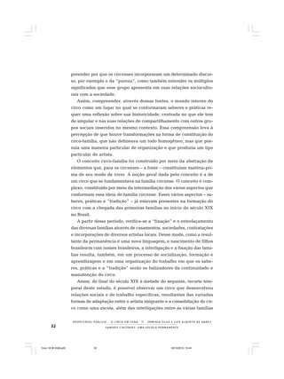 32 S A B E R E S C I R C E N S E S : U M A E S C O L A P E R M A N E N T E
R E S P E I TÁV E L P Ú B L I C O . . . O C I R C O E M C E N A N E R M I N I A S I LVA e L U Í S A L B E R T O D E A B R E U
preender por que os circenses incorporaram um determinado discur-
so, por exemplo o da “pureza”, como também entender os múltiplos
significados que esse grupo apresenta em suas relações sociocultu-
rais com a sociedade.
Assim, compreender, através dessas fontes, o mundo interno do
circo como um lugar no qual se conformaram saberes e práticas re-
quer uma reflexão sobre sua historicidade, centrada no que ele tem
de singular e nas suas relações de compartilhamento com outros gru-
pos sociais inseridos no mesmo contexto. Essa compreensão leva à
percepção de que houve transformações na forma de constituição do
circo-família, que não delineava um todo homogêneo, mas que pos-
suía uma maneira particular de organização e que produzia um tipo
particular de artista.
O conceito circo-família foi construído por meio da abstração de
elementos que, para os circenses – a fonte – constituíam matéria-pri-
ma de seu modo de viver. A noção geral dada pelo conceito é a de
um circo que se fundamentava na família circense. O conceito é com-
plexo, constituído por meio da intermediação dos vários aspectos que
conformam essa ideia de família circense. Esses vários aspectos – sa-
beres, práticas e “tradição” – já estavam presentes na formação do
circo com a chegada das primeiras famílias no início do século XIX
no Brasil.
A partir desse período, verifica-se a “fixação” e o entrelaçamento
das diversas famílias através de casamentos, sociedades, contratações
e incorporações de diversos artistas locais. Desse modo, como a resul-
tante da permanência é uma nova linguagem, o nascimento de filhos
brasileiros com nomes brasileiros, a interligação e a fixação das famí-
lias resulta, também, em um processo de socialização, formação e
aprendizagem e em uma organização do trabalho em que os sabe-
res, práticas e a “tradição” serão os balizadores da continuidade e
manutenção do circo.
Assim, do final do século XIX à metade do seguinte, recorte tem-
poral deste estudo, é possível observar um circo que desenvolveu
relações sociais e de trabalho específicas, resultantes das variadas
formas de adaptação entre o artista imigrante e a consolidação do cir-
co como uma escola, além das interligações entre as várias famílias
Circo 18 08 2009.p65 29/10/2010, 10:4432
 