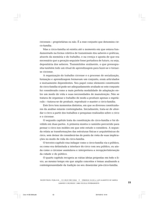 33S A B E R E S C I R C E N S E S : U M A E S C O L A P E R M A N E N T E
R E S P E I TÁV E L P Ú B L I C O . . . O C I R C O E M C E N A N E R M I N I A S I LVA e L U Í S A L B E R T O D E A B R E U
circenses – proprietárias ou não. É a esse conjunto que denomino cir-
co-família.
Mas o circo-família só existiu até o momento em que estava fun-
damentado na forma coletiva de transmissão dos saberes e práticas,
através da memória e do trabalho, e na crença e aposta de que era
necessário que a geração seguinte fosse portadora de futuro, ou seja,
depositária dos saberes. Transmitidos oralmente, o que pressupu-
nha também todo um ritual de aprendizagem para fazer-se e tornar-
se circense.
A organização do trabalho circense e o processo de socialização,
formação e aprendizagem formavam um conjunto, eram articulados
e mutuamente dependentes. Seu papel como elemento constituinte
do circo-família só pode ser adequadamente avaliado se este conjunto
for considerado como a mais perfeita modalidade de adaptação en-
tre um modo de vida e suas necessidades de manutenção. Não se
tratava de organizar o trabalho de modo a produzir apenas o espetá-
culo – tratava-se de produzir, reproduzir e manter o circo-família.
Este livro tem momentos distintos, em que os diversos constituido-
res da análise estarão contemplados. Inicialmente, trata-se de abor-
dar o circo a partir dos trabalhos e pesquisas realizados sobre o circo
e o circense.
O segundo capítulo trata da constituição do circo-família e foi di-
vidido em duas partes. A primeira mostra o caminho percorrido para
pensar o circo nos moldes em que este estudo o considera. A segun-
da relata as transformações das estruturas físicas e arquitetônicas do
circo, sem deixar de considerá-las do ponto de vista de suas implica-
ções no modo de vida do circo-família.
O terceiro capítulo visa indagar como o circo-família via o público,
ou como era delimitada a interface do circo com seu público, ou ain-
da como o circense assimilava e interpretava a recepção/interseção
da cidade e do público.
O quarto capítulo recupera as várias ideias propostas em todo o li-
vro, ao mesmo tempo em que amplio conceitos e temas analisando a
contemporaneidade da tradição no seu desenrolar pós-circo-família.
Circo 18 08 2009.p65 29/10/2010, 10:4433
 