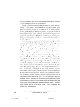 40 O C I R C O C O M O O B J E T O D E E S T U D O
R E S P E I TÁV E L P Ú B L I C O . . . O C I R C O E M C E N A N E R M I N I A S I LVA e L U Í S A L B E R T O D E A B R E U
Os outros possuem características de uma produção quase domésti-
ca, com um número pequeno de exemplares.2
Entre as publicações oriundas da academia ou de intelectuais, jor-
nalistas e outros afins, a pesquisa para este livro mostrou que havia
uma concentração, no final da década de 1970, de estudos realiza-
dos por um grupo de pesquisadores ligados às Ciências Sociais da
Universidade de São Paulo, incluindo um trabalho de estudo arqui-
tetônico do circo. Essas pesquisas, que resultaram em trabalhos aca-
dêmicos, transformaram-se em livros e foram publicadas no início da
década seguinte.3
É interessante nesse momento observarmos essa produção, pois foi
somente na década de 1970, na história do circo no Brasil, que este
foi objeto de pesquisa acadêmica. Utilizando uma abordagem socio-
lógica e antropológica, os pesquisadores localizaram diversos circos
que estavam na periferia da cidade de São Paulo e iniciaram suas
pesquisas indo a esses circos para observar o cotidiano dos circenses,
assistir aos espetáculos, bem como os entrevistar.
Tal produção acadêmica foi discutida na minha dissertação de mes-
trado em 1995. Por que manter, neste livro, um diálogo com uma bi-
bliografia de mais de 30 anos atrás? Porque há componentes destes
estudos que interessam considerar para um diálogo mais preciso a
respeito da construção de uma certa memória sobre a produção his-
tórica circense brasileira, em particular, em sua expressão do circo-
teatro. Em primeiro lugar, destaco a maneira pela qual estabelece-
ram a relação entre o surgimento do circo-teatro, a cultura de massa
e a indústria cultural como parte do processo de descaracterização
do circo como o espetáculo “mais popular”. Essa perspectiva influen-
ciou, ou mesmo reforçou, algumas análises que seguem esse tipo de
compreensão sobre a história do circo e sua “desagregação” enquanto
produção artística, como é o caso de algumas pesquisas históricas sobre
o circo em vários campos disciplinares acadêmicos – artes cênicas (em
particular no teatro), jornalismo, educação, educação física, antropo-
logia, história, ciências sociais, entre outras –, e não acadêmicas rea-
lizadas mais recentemente.
Circo 18 08 2009.p65 29/10/2010, 10:4440
 
