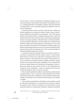 42 O C I R C O C O M O O B J E T O D E E S T U D O
R E S P E I TÁV E L P Ú B L I C O . . . O C I R C O E M C E N A N E R M I N I A S I LVA e L U Í S A L B E R T O D E A B R E U
do circo-teatro – estava em profunda consolidação naquilo que era
uma das principais características da produção da linguagem circen-
se: a contemporaneidade, num diálogo constante entre permanências
e transformações, com as principais expressões artísticas e seus mo-
dos de organização.
O ensino das artes circenses saiu do reduto da lona e atingiu um
número significativo de pessoas de todas as idades, classes sociais e
uma diversidade de propostas de sua aplicação. Não cabe aqui um
debate mais profundo sobre a produção daquelas artes a partir das
escolas fora da lona, pois este livro trata da construção da linguagem
circense até aquele momento, refletindo sobre a constituição históri-
ca do circo-família.6
Entretanto, é preciso refletir que, no final dos anos
de 1970, quando aqueles pesquisadores se voltaram para o circo como
objeto de estudo, circenses do circo-família que estavam saindo ou já
haviam saído há algum tempo de seus circos estavam formando profis-
sionais circenses que não nasceram sob a lona ou não pertenciam às
chamadas famílias tradicionais circenses.
Um número expressivo daqueles alunos era artista de várias ou-
tras frentes, em particular do teatro, dança e música, ou então apren-
diam técnicas circenses para aplicarem na formação dessas áreas.
Dentre eles havia uma mistura dos que estavam frequentando cur-
sos universitários ou tinham formação acadêmica naqueles campos
artísticos com artistas de formação autodidatas. Com a entrada des-
ses novos sujeitos históricos na produção da linguagem circense –
alunos não vindos da lona, mestres da lona ou não, proprietários de
escolas de circo e autodidatas –, houve um aumento na procura por
referências históricas sobre os saberes circenses.
Para uma parte significativa desses novos sujeitos que partiram para
a pesquisa sobre o circo, o que estava sendo produzido como memó-
ria para dentro dos muros acadêmicos, como as pesquisas acima men-
cionadas, transformou-se em referencial básico para os seus debates
e análises.
Como aqueles pesquisadores reproduziram uma memória a partir
da observação participante e das entrevistas dos circenses, utilizan-
do somente a fonte oral sem cruzamento com outras fontes e outras
memórias históricas, acabaram por restringir a riqueza da produção
Circo 18 08 2009.p65 29/10/2010, 10:4442
 