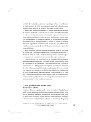 43O C I R C O C O M O O B J E T O D E E S T U D O
R E S P E I TÁV E L P Ú B L I C O . . . O C I R C O E M C E N A N E R M I N I A S I LVA e L U Í S A L B E R T O D E A B R E U
histórica da teatralidade circense naquilo que estava se produzindo
no final dos anos de 1970, generalizando para todo o Brasil as suas
análises sobre os circos da periferia da cidade de São Paulo.
Assim, essa produção tornou-se “a” própria história da teatralida-
de circense, no Brasil, não revelando ou mesmo desconhecendo vári-
as outras contemporâneas de outras regiões que, no seu modo de
construção do espetáculo, contrariavam as análises para aquela situa-
ção em São Paulo. A produção circense da periferia de São Paulo
transformou-se na memória científica oficial da produção circense
brasileira; a partir daí construíram um imaginário que reduziu a di-
versidade da dramaturgia desenvolvida pelos circenses nos quase 150
anos de história.
Neste momento, portanto, torna-se importante construir um diálo-
go crítico com a bibliografia produzida naquele período do final da
década de 1970, de modo a problematizar o percurso dos autores para
a construção do seu objeto, o circo, e as análises que realizaram.
Pode-se objetar que os parâmetros da discussão bibliográfica es-
tão descontextualizados, uma vez que o recorte temporal deste estu-
do vai do final do século XIX até a metade do século XX. Tal objeção
seria cabível, se o diálogo com a bibliografia não estivesse procuran-
do saber até que ponto a historicidade da formação do circo no Brasil
está presente na construção do objeto; se a visão de circo, apresenta-
da pelos vários autores, parte do próprio circo/circense ou da visão
que a sociedade tem do circo; se o objeto “circo” é construído atra-
vés de conceitos prefixados ou a ele justapostos; ou ainda que carac-
terísticas do circo estão sendo consideradas.
O circo que as ciências sociais veemO circo que as ciências sociais veemO circo que as ciências sociais veemO circo que as ciências sociais veemO circo que as ciências sociais veem
RuralRuralRuralRuralRural versusversusversusversusversus urbanourbanourbanourbanourbano
No artigo O teatro popular rural: o circo-teatro, José Cláudio Barri-
guelli propõe a sistematização de alguns aspectos da realidade artís-
tica do meio rural brasileiro, analisando o “teatro popular rural” que,
no Brasil, seria veiculado através do circo-teatro. Descreve a estrutu-
ra física do circo e a divisão do espetáculo no circo-teatro. Na primei-
Circo 18 08 2009.p65 29/10/2010, 10:4443
 
