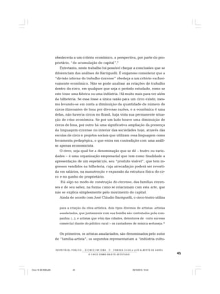 45O C I R C O C O M O O B J E T O D E E S T U D O
R E S P E I TÁV E L P Ú B L I C O . . . O C I R C O E M C E N A N E R M I N I A S I LVA e L U Í S A L B E R T O D E A B R E U
obedeceria a um critério econômico, a perspectiva, por parte do pro-
prietário, “de acumulação de capital”.9
Entretanto, neste trabalho foi possível chegar a conclusões que se
diferenciam das análises de Barriguelli. É enganoso considerar que a
“divisão interna do trabalho circense” obedeça a um critério exclusi-
vamente econômico. Não se pode analisar as relações de trabalho
dentro do circo, em qualquer que seja o período estudado, como se
este fosse uma fábrica ou uma indústria. Há muito mais para ver além
da bilheteria. Se essa fosse a única razão para um circo existir, mes-
mo levando-se em conta a diminuição da quantidade de número de
circos itinerantes de lona por diversas razões, e a econômica é uma
delas, não haveria circos no Brasil, haja vista sua permanente situa-
ção de crise econômica. Se por um lado houve uma diminuição de
circos de lona, por outro há uma significativa ampliação da presença
da linguagem circense no interior das sociedades hoje, através das
escolas de circo e projetos sociais que utilizam essa linguagem como
ferramenta pedagógica, o que entra em contradição com uma análi-
se apenas economicista.
O circo, seja qual for a denominação que se dê – teatro ou varie-
dades – é uma organização empresarial que tem como finalidade a
apresentação de um espetáculo, seu “produto visível”, que tem in-
gressos vendidos na bilheteria, cuja arrecadação poderá ser reverti-
da em salários, na manutenção e expansão da estrutura física do cir-
co e no ganho do proprietário.
Há algo no modo de construção do circense, das famílias circen-
ses e de seu saber, na forma como se relacionam com esta arte, que
não se explica simplesmente pelo movimento do capital.
Ainda de acordo com José Cláudio Barriguelli, o circo-teatro utiliza
para a criação da obra artística, dois tipos diversos de artistas: artistas
assalariados, que juntamente com sua família são contratados pela com-
panhia (...), e artistas que vêm das cidades, detentores de certo sucesso
comercial diante do público rural – os cantadores de música sertaneja.10
Os primeiros, os artistas assalariados, são denominados pelo autor
de “família-artista”; os segundos representariam a “indústria cultu-
Circo 18 08 2009.p65 29/10/2010, 10:4445
 