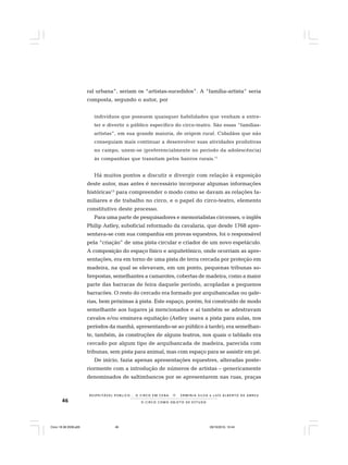 46 O C I R C O C O M O O B J E T O D E E S T U D O
R E S P E I TÁV E L P Ú B L I C O . . . O C I R C O E M C E N A N E R M I N I A S I LVA e L U Í S A L B E R T O D E A B R E U
ral urbana”, seriam os “artistas-sucedidos”. A “família-artista” seria
composta, segundo o autor, por
indivíduos que possuem quaisquer habilidades que venham a entre-
ter e divertir o público específico do circo-teatro. São essas “famílias-
artistas”, em sua grande maioria, de origem rural. Cidadãos que não
conseguiam mais continuar a desenvolver suas atividades produtivas
no campo, unem-se (preferencialmente no período da adolescência)
às companhias que transitam pelos bairros rurais.11
Há muitos pontos a discutir e divergir com relação à exposição
deste autor, mas antes é necessário incorporar algumas informações
históricas12
para compreender o modo como se davam as relações fa-
miliares e de trabalho no circo, e o papel do circo-teatro, elemento
constitutivo deste processo.
Para uma parte de pesquisadores e memorialistas circenses, o inglês
Philip Astley, suboficial reformado da cavalaria, que desde 1768 apre-
sentava-se com sua companhia em provas equestres, foi o responsável
pela “criação” de uma pista circular e criador de um novo espetáculo.
A composição do espaço físico e arquitetônico, onde ocorriam as apre-
sentações, era em torno de uma pista de terra cercada por proteção em
madeira, na qual se elevavam, em um ponto, pequenas tribunas so-
brepostas, semelhantes a camarotes, cobertas de madeira, como a maior
parte das barracas de feira daquele período, acopladas a pequenos
barracões. O resto do cercado era formado por arquibancadas ou gale-
rias, bem próximas à pista. Este espaço, porém, foi construído de modo
semelhante aos lugares já mencionados e aí também se adestravam
cavalos e/ou ensinava equitação (Astley usava a pista para aulas, nos
períodos da manhã, apresentando-se ao público à tarde); era semelhan-
te, também, às construções de alguns teatros, nos quais o tablado era
cercado por algum tipo de arquibancada de madeira, parecida com
tribunas, sem pista para animal, mas com espaço para se assistir em pé.
De início, fazia apenas apresentações equestres, alteradas poste-
riormente com a introdução de números de artistas – genericamente
denominados de saltimbancos por se apresentarem nas ruas, praças
Circo 18 08 2009.p65 29/10/2010, 10:4446
 