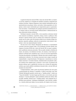 48 O C I R C O C O M O O B J E T O D E E S T U D O
R E S P E I TÁV E L P Ú B L I C O . . . O C I R C O E M C E N A N E R M I N I A S I LVA e L U Í S A L B E R T O D E A B R E U
A partir do final do século XVIII e início do século XIX, na Améri-
ca do Sul, registra-se a chegada de famílias europeias compostas por
artistas circenses. Alguns chegaram como artistas ambulantes que se
apresentavam nas praças, feiras, mercados, festas populares ou reli-
giosas; outros eram contratados por empresários para se apresenta-
rem em teatros. A abordagem de qualquer período da história do cir-
co mostra como os circenses foram influenciados e influenciavam as
mais diferentes formas artísticas.
No Brasil, durante o século XIX, o circo mantém a estrutura inicial
com números acrobáticos, equestres, dança, teatro e palhaços. Esta
divisão é apenas formal, pois os artistas não realizavam especifica-
mente um ou outro, pois um mesmo artista era ao mesmo tempo tra-
pezista, equestre, palhaço, além de se apresentar como músico, dan-
çarino e ator nas representações teatrais.
No meu livro Circo-Teatro: Benjamim de Oliveira e a teatralidade
circense, procurei mostrar toda a rica produção circense desde suas
origens no século XVIII até o início do século XX, na qual a polisse-
mia e polifonia estavam presentes. Não se pode estudar a história do
teatro, da música, da indústria do disco, do cinema e das festas po-
pulares no Brasil sem considerar que o circo foi um dos importantes
veículos de produção, divulgação e difusão dos mais variados empre-
endimentos culturais. Os circenses atuavam num campo ousado de
originalidade e experimentação. Divulgavam e mesclavam os vários
ritmos musicais e os textos teatrais, estabelecendo um trânsito cultu-
ral contínuo das capitais para o interior e vice-versa. É possível até
mesmo afirmar que o espetáculo circense era a forma de expressão
artística que maior público mobilizava durante todo o século XIX até
meados do século XX.13
Compreendendo, então, parte do processo histórico do circo para
a apresentação de dramas e comédias, é difícil concordar com José
Cláudio Barriguelli quando conclui que a “família-artista” vende sua
“força de trabalho” no único lugar que lhe resta: o circo-teatro, por não
alcançar o “sucesso almejado” junto à indústria urbana da cultura. Não
se pode, também, afirmar que a “família-artista” seja composta de in-
divíduos que possuem “quaisquer habilidades” para divertir o públi-
co, e menos ainda que sejam, na sua maioria, de origem rural ou pes-
Circo 18 08 2009.p65 29/10/2010, 10:4448
 