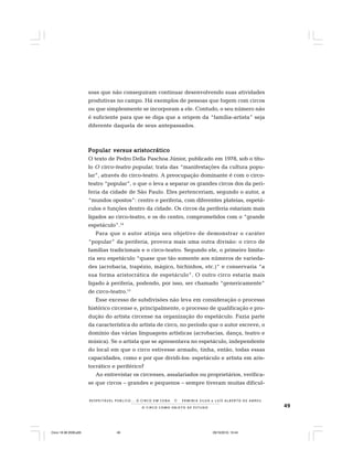 49O C I R C O C O M O O B J E T O D E E S T U D O
R E S P E I TÁV E L P Ú B L I C O . . . O C I R C O E M C E N A N E R M I N I A S I LVA e L U Í S A L B E R T O D E A B R E U
soas que não conseguiram continuar desenvolvendo suas atividades
produtivas no campo. Há exemplos de pessoas que fogem com circos
ou que simplesmente se incorporam a ele. Contudo, o seu número não
é suficiente para que se diga que a origem da “família-artista” seja
diferente daquela de seus antepassados.
PopularPopularPopularPopularPopular versusversusversusversusversus aristocráticoaristocráticoaristocráticoaristocráticoaristocrático
O texto de Pedro Della Paschoa Júnior, publicado em 1978, sob o títu-
lo O circo-teatro popular, trata das “manifestações da cultura popu-
lar”, através do circo-teatro. A preocupação dominante é com o circo-
teatro “popular”, o que o leva a separar os grandes circos dos da peri-
feria da cidade de São Paulo. Eles pertenceriam, segundo o autor, a
“mundos opostos”: centro e periferia, com diferentes plateias, espetá-
culos e funções dentro da cidade. Os circos da periferia estariam mais
ligados ao circo-teatro, e os do centro, comprometidos com o “grande
espetáculo”.14
Para que o autor atinja seu objetivo de demonstrar o caráter
“popular” da periferia, provoca mais uma outra divisão: o circo de
famílias tradicionais e o circo-teatro. Segundo ele, o primeiro limita-
ria seu espetáculo “quase que tão somente aos números de varieda-
des (acrobacia, trapézio, mágico, bichinhos, etc.)” e conservaria “a
sua forma aristocrática de espetáculo”. O outro circo estaria mais
ligado à periferia, podendo, por isso, ser chamado “genericamente”
de circo-teatro.15
Esse excesso de subdivisões não leva em consideração o processo
histórico circense e, principalmente, o processo de qualificação e pro-
dução do artista circense na organização do espetáculo. Fazia parte
da característica do artista de circo, no período que o autor escreve, o
domínio das várias linguagens artísticas (acrobacias, dança, teatro e
música). Se o artista que se apresentava no espetáculo, independente
do local em que o circo estivesse armado, tinha, então, todas essas
capacidades, como e por que dividi-los: espetáculo e artista em aris-
tocrático e periférico?
Ao entrevistar os circenses, assalariados ou proprietários, verifica-
se que circos – grandes e pequenos – sempre tiveram muitas dificul-
Circo 18 08 2009.p65 29/10/2010, 10:4449
 