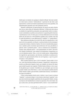 50 O C I R C O C O M O O B J E T O D E E S T U D O
R E S P E I TÁV E L P Ú B L I C O . . . O C I R C O E M C E N A N E R M I N I A S I LVA e L U Í S A L B E R T O D E A B R E U
dades para se instalar em qualquer cidade do Brasil. Isto não os defi-
ne como mais ou menos “aristocráticos”, é preciso ter em vista o que
apresentam: se fosse necessário apresentar-se em circos grandes, sua
aprendizagem garantia que eles poderiam fazê-lo.
Quando começaram as apresentações de peças em palco dentro
dos circos, estes eram de tamanhos distintos. A diferença não estava
no âmbito do espetáculo produzido, pois apresentar teatro ou núme-
ros de variedades ou ambos (com primeira e segunda parte) não des-
caracterizava o circo. É claro que o circense diferencia um circo mais
pobre de um mais rico, como também o público que o assiste, mas não
se trata de pertencer a uma diferença de “tradição“, a “aristocrática”.
Nas primeiras décadas do século XX não era significativo o nú-
mero de circos grandes, no Brasil, a maioria destes era de estrangei-
ros que percorriam a América Latina. Os circos considerados peque-
nos e médios pelos circenses apresentavam em seus picadeiros e
palcos, tanto a primeira parte – com os números de variedades –
quanto uma segunda parte – com pantomimas ou teatro. Percorri-
am cidades brasileiras, cujo número de habitantes comportaria cir-
cos de distintos portes. Para o circo de médio porte, independente
do espetáculo apresentado, não haveria resultados econômicos fa-
voráveis em apresentações feitas em um lugarejo, o que era possí-
vel para o circo pequeno.
Não se pode esquecer que o circo é nômade. Assim sendo, os cir-
cos, com suas diversas formas de montar o espetáculo, estavam pre-
sentes em diferentes lugares, tanto nas cidades do interior de qual-
quer estado quanto nas capitais. É difícil tentar definir o circo a par-
tir da plateia que o assiste. Considere-se, por exemplo, que em uma
grande cidade como São Paulo, o circo será nômade também dentro
desta mesma cidade, percorrendo os diferentes bairros, com diferen-
tes tipos de públicos.
Como a preocupação deste autor é definir o que é mais ou menos
“popular”, acaba por eleger o circo-teatro como mais “popular”, por-
que este estaria mais ligado à periferia de uma grande cidade, ou seja,
aos bairros de trabalhadores ou bairros operários. Por outro lado, ele-
ge o outro circo, que não apresenta teatro, como o “circo tradicional”
Circo 18 08 2009.p65 29/10/2010, 10:4450
 