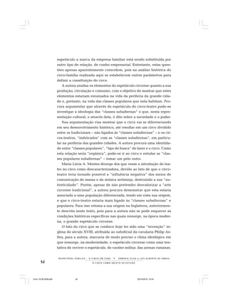 52 O C I R C O C O M O O B J E T O D E E S T U D O
R E S P E I TÁV E L P Ú B L I C O . . . O C I R C O E M C E N A N E R M I N I A S I LVA e L U Í S A L B E R T O D E A B R E U
espetáculo a marca da empresa familiar está sendo substituída por
outro tipo de relação, de cunho empresarial. Entretanto, estas ques-
tões apenas aparentemente coincidem, pois na análise histórica do
circo-família realizada aqui se estabelecem outros parâmetros para
definir a constituição do circo.
A autora analisa os elementos do espetáculo circense quanto a sua
produção, circulação e consumo, com o objetivo de mostrar que estes
elementos estariam enraizados na vida da periferia da grande cida-
de e, portanto, na vida das classes populares que nela habitam. Pro-
cura argumentar que através do espetáculo do circo-teatro pode-se
investigar a ideologia das “classes subalternas” o que, nesta repre-
sentação cultural, e através dela, é dito sobre a sociedade e o poder.
Sua argumentação visa mostrar que o circo vai se diferenciando
em seu desenvolvimento histórico, até resultar em um circo dividido
entre os tradicionais – não ligados às “classes subalternas” – e os cir-
cos-teatros, “imbricados” com as “classes subalternas”, em particu-
lar na periferia das grandes cidades. A autora procura uma identida-
de entre “classes populares”, “tipo de busca” de lazer e o circo. Como
esta relação seria “orgânica”, pode-se ir ao circo e estudar as “clas-
ses populares subalternas” – tomar um pelo outro.
Maria Lúcia A. Montes diverge dos que veem a introdução do tea-
tro no circo como descaracterizadora, devido ao fato de que o circo-
teatro teria tornado possível a “influência negativa” dos meios de
comunicação de massa e da música sertaneja, destruindo a sua “au-
tenticidade”. Porém, apesar de não pretender desvalorizar a “arte
circense tradicional”, a autora procura demonstrar que esta estaria
associada a uma população diferenciada, tendo em vista sua origem,
e que o circo-teatro estaria mais ligado às “classes subalternas” e
populares. Para isso retoma a sua origem na Inglaterra, anteriormen-
te descrita neste texto, pois para a autora não se pode esquecer as
condições históricas específicas nas quais ressurge, na época moder-
na, o grande espetáculo circense.
O fato do circo que se conhece hoje ter sido uma “invenção” in-
glesa do século XVIII, atribuída ao suboficial da cavalaria Philip As-
tley, para a autora, marcaria de modo preciso o clima ideológico em
que ressurge, na modernidade, o espetáculo circense como uma ten-
tativa de reviver o espetáculo, de caráter militar, das arenas romanas.
Circo 18 08 2009.p65 29/10/2010, 10:4452
 