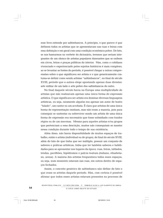 54 O C I R C O C O M O O B J E T O D E E S T U D O
R E S P E I TÁV E L P Ú B L I C O . . . O C I R C O E M C E N A N E R M I N I A S I LVA e L U Í S A L B E R T O D E A B R E U
esse livro entende por saltimbancos. A princípio, o que parece é que
definem todos os artistas que se apresentavam nas ruas e feiras com
essa definição e em geral com uma condição econômica pobre. De fato,
se nos basearmos no verbete do dicionário, teremos que seriam inte-
grantes de um elenco de artistas populares itinerantes que se exibem
em circos, feiras e praças públicas do interior. Mas, como o cotidiano
vivenciado e experienciado pelos sujeitos históricos é mais complexo,
ao se levantar as fontes do período, é possível chegar a outras compre-
ensões sobre o que significava ser artista e o que genericamente cos-
tuma-se definir como sendo artistas “saltimbancos”, no final do século
XVIII, período que a autora elege apontando apenas duas divisões:
arte militar de um lado e arte pobre dos saltimbancos do outro.
No final daquele século havia na Europa uma multiplicidade de
artistas que não realizavam apenas uma única forma de expressão
artística. O que significava ser artista era dominar diversas linguagens
artísticas, ou seja, raramente alguém era apenas um autor de teatro
“falado”, um cantor ou um acrobata. É claro que artistas de uma única
forma de representação existiam, mas não eram a maioria, pois para
conseguir se sustentar ou sobreviver sendo um artista de uma única
forma de expressão era necessário que fosse subsidiado com fundos
régios ou de um mecenas. Mesmo para aqueles artistas e/ou grupos
que pertenciam a essa descrição, muitos não conseguiam se manter
nessa condição durante todo o tempo de sua existência.
Além disso, não havia disponibilidade de muitos espaços de tra-
balho, então o artista (individual ou de grupo), do final do século XVIII,
além do fato de que tinha que ser múltiplo, possuir um conjunto de
saberes e práticas artísticas, tinha que ter também saberes e habili-
dades para se apresentar nos lugares da época: ruas, feiras, tablados,
tendas, pavilhões, hipódromos e palcos teatrais (italiano, elisabeta-
no, arena). A maioria dos artistas frequentava todos esses espaços,
ou seja, num momento estavam nas ruas, em outros dentro de espa-
ços fechados.
Assim, o conceito genérico de saltimbanco não define de fato o
que eram os artistas daquele período. Mas, com certeza é possível
afirmar que todos esses artistas estavam presentes no processo de
Circo 18 08 2009.p65 29/10/2010, 10:4454
 