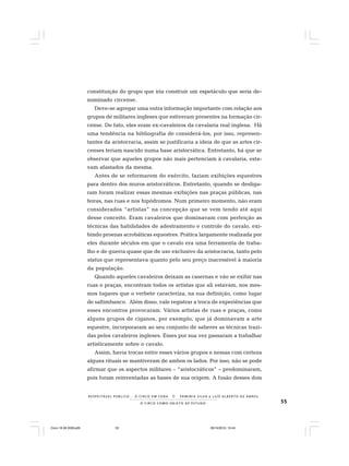 55O C I R C O C O M O O B J E T O D E E S T U D O
R E S P E I TÁV E L P Ú B L I C O . . . O C I R C O E M C E N A N E R M I N I A S I LVA e L U Í S A L B E R T O D E A B R E U
constituição do grupo que iria construir um espetáculo que seria de-
nominado circense.
Deve-se agregar uma outra informação importante com relação aos
grupos de militares ingleses que estiveram presentes na formação cir-
cense. De fato, eles eram ex-cavaleiros da cavalaria real inglesa. Há
uma tendência na bibliografia de considerá-los, por isso, represen-
tantes da aristocracia, assim se justificaria a ideia de que as artes cir-
censes teriam nascido numa base aristocrática. Entretanto, há que se
observar que aqueles grupos não mais pertenciam à cavalaria, esta-
vam afastados da mesma.
Antes de se reformarem do exército, faziam exibições equestres
para dentro dos muros aristocráticos. Entretanto, quando se desliga-
ram foram realizar essas mesmas exibições nas praças públicas, nas
feiras, nas ruas e nos hipódromos. Num primeiro momento, não eram
considerados “artistas” na concepção que se vem tendo até aqui
desse conceito. Eram cavaleiros que dominavam com perfeição as
técnicas das habilidades de adestramento e controle do cavalo, exi-
bindo proezas acrobáticas equestres. Prática largamente realizada por
eles durante séculos em que o cavalo era uma ferramenta de traba-
lho e de guerra quase que de uso exclusivo da aristocracia, tanto pelo
status que representava quanto pelo seu preço inacessível à maioria
da população.
Quando aqueles cavaleiros deixam as casernas e vão se exibir nas
ruas e praças, encontram todos os artistas que ali estavam, nos mes-
mos lugares que o verbete caracteriza, na sua definição, como lugar
de saltimbanco. Além disso, vale registrar a troca de experiências que
esses encontros provocaram. Vários artistas de ruas e praças, como
alguns grupos de ciganos, por exemplo, que já dominavam a arte
equestre, incorporaram ao seu conjunto de saberes as técnicas trazi-
das pelos cavaleiros ingleses. Esses por sua vez passaram a trabalhar
artisticamente sobre o cavalo.
Assim, havia trocas entre esses vários grupos e nessas com certeza
alguns rituais se mantiveram de ambos os lados. Por isso, não se pode
afirmar que os aspectos militares – “aristocráticos” – predominaram,
pois foram reinventadas as bases de sua origem. A fusão desses dois
Circo 18 08 2009.p65 29/10/2010, 10:4455
 