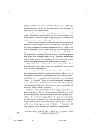 56 O C I R C O C O M O O B J E T O D E E S T U D O
R E S P E I TÁV E L P Ú B L I C O . . . O C I R C O E M C E N A N E R M I N I A S I LVA e L U Í S A L B E R T O D E A B R E U
grupos constituiu um outro, o circense, e não se pode afirmar que
houve a dominação de um por ser “aristocrático”, ou a submissão do
outro por ter uma origem “pobre”.
Apesar de o circo ter ficado com a designação de “circo de cavali-
nhos”, até por sua origem equestre, isto não significa que não tenha
desenvolvido aqueles outros tipos de apresentação, inclusive desvin-
culados da apresentação militar equestre.
É importante lembrar que o nomadismo que o circo adquire certa-
mente não vem de origens “aristocrático militares” como quer a au-
tora, mas sim de características próprias dos artistas da época. As for-
mas de locomoção, moradia e educação que esta fusão originou não
podem ser imputadas a um passado “aristocrático militar”. Ficam
universalmente conhecidos porque se tornaram nômades, por mora-
rem em barracas no próprio espaço do circo, mantendo a transmissão
oral do saber, sem um livro normativo, de regras e deveres, como se
pressupõe nos espaços modernos, ordenados militarmente.
Philip Astley recria um circo que fica fixo em um pavilhão. Quem
buscará outras terras e outros lugares de apresentação serão as famí-
lias resultantes daquela fusão.
Apenas as marcas militares, como as “barreiras” ou a música mar-
cial, não são indícios suficientes para se analisar a relação entre as
duas bases de origem do circo moderno, como sendo de dominação e
submissão; não se pode, ainda, pretender que uma torne a outra mais
“digna” e “valorizada”. A arte dos saltimbancos não é apenas dirigi-
da às apresentações de circo; ela influenciou e foi influenciada por
outros campos de expressão artística, como o teatro, music-hall, café-
concerto, dança, música, entre outros.
Conforme Montes, será a transformação da empresa familiar em em-
presa propriamente dita, ou seja, em empresa capitalista, que irá de-
terminar a separação entre os grandes e os pequenos circos e a especi-
alização dos pequenos na apresentação do espetáculo característico
do circo-teatro. E aqui sim, o circo, como circo-teatro, seria classificado
como uma manifestação da cultura popular, porque agora o público é
outro, já não é mais o que espera a veiculação de ”valores aristocráti-
cos”. O público seria composto por uma outra “formação social”.
Circo 18 08 2009.p65 29/10/2010, 10:4456
 
