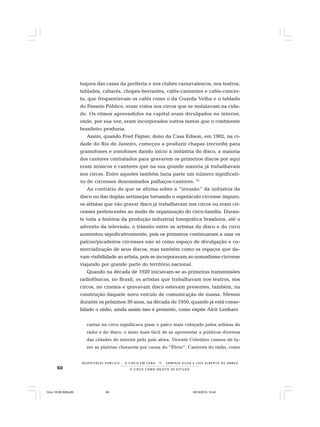 60 O C I R C O C O M O O B J E T O D E E S T U D O
R E S P E I TÁV E L P Ú B L I C O . . . O C I R C O E M C E N A N E R M I N I A S I LVA e L U Í S A L B E R T O D E A B R E U
tuques das casas da periferia e nos clubes carnavalescos, nos teatros,
tablados, cabarés, chopes-berrantes, cafés-cantantes e cafés-concer-
to, que frequentavam os cafés como o da Guarda Velha e o tablado
do Passeio Público, eram vistos nos circos que se instalavam na cida-
de. Os ritmos apreendidos na capital eram divulgados no interior,
onde, por sua vez, eram incorporados outros tantos que o continente
brasileiro produzia.
Assim, quando Fred Figner, dono da Casa Edison, em 1902, na ci-
dade do Rio de Janeiro, começou a produzir chapas (records) para
gramofones e zonofones dando início à indústria do disco, a maioria
dos cantores contratados para gravarem os primeiros discos por aqui
eram músicos e cantores que na sua grande maioria já trabalhavam
nos circos. Entre aqueles também fazia parte um número significati-
vo de circenses denominados palhaços-cantores. 23
Ao contrário do que se afirma sobre a “invasão” da indústria do
disco ou das duplas sertanejas tornando o espetáculo circense impuro,
os artistas que vão gravar disco já trabalhavam nos circos ou eram cir-
censes pertencentes ao modo de organização do circo-família. Duran-
te toda a história da produção industrial fonográfica brasileira, até o
advento da televisão, o trânsito entre os artistas do disco e do circo
aumentou significativamente, pois os primeiros continuaram a usar os
palcos/picadeiros circenses não só como espaço de divulgação e co-
mercialização de seus discos, mas também como os espaços que da-
vam visibilidade ao artista, pois se incorporavam ao nomadismo circense
viajando por grande parte do território nacional.
Quando na década de 1920 iniciavam-se as primeiras transmissões
radiofônicas, no Brasil, os artistas que trabalhavam nos teatros, nos
circos, no cinema e gravavam disco estavam presentes, também, na
construção daquele novo veículo de comunicação de massa. Mesmo
durante os próximos 30 anos, na década de 1950, quando já está conso-
lidado o rádio, ainda assim isso é presente, como expõe Alcir Lenharo
cantar no circo significava pisar o palco mais cobiçado pelos artistas do
rádio e do disco, o meio mais fácil de se apresentar a públicos diversos
das cidades do interior pelo país afora. Vicente Celestino cansou de fa-
zer as plateias chorarem por causa do “Ébrio”. Cantores do rádio, como
Circo 18 08 2009.p65 29/10/2010, 10:4460
 