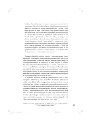 61O C I R C O C O M O O B J E T O D E E S T U D O
R E S P E I TÁV E L P Ú B L I C O . . . O C I R C O E M C E N A N E R M I N I A S I LVA e L U Í S A L B E R T O D E A B R E U
Emilinha Borba, tinham nos picadeiros dos circos o grande trunfo de
seu estrelato; Dalva, Herivelto, Galhardo, Nelson Gonçalves, todo mundo
ia ao circo, rico celeiro de artistas; daí rumavam para a revista, a chan-
chada, ao rádio, ao disco. Gente célebre como Oscarito, Grande Otelo,
Derci Gonçalves, Araci Cortes, todos passaram e repassaram pelo cir-
co, e fizeram dele sua escola de aprendizado artístico. Também os can-
tores de música caipira tinham no circo o meio ideal para chegar a suas
plateias preferidas das cidades do interior. Em geral, os cantores costu-
mavam denominar o circo de “boate de lona”, e encaravam-no como a
melhor escola de canto. Os recursos acústicos eram mínimos, geralmente
só um violão ao microfone, que mal se ouvia na plateia. O artista que
atuava no circo perdia, sem demora, o medo do público, diante de uma
“plateia acordada”, composta de muita criança e de um público indó-
cil. Quem vencia no circo sentia-se consagrado.24
Uma parte daqueles músicos, cantores e autores musicais, circen-
ses ou não, trabalhavam ativamente nas representações teatrais dos
circos e teatros fixos. Como já se discutiu, teatro e música sempre fi-
zeram parte da história de construção do circo. Por isso, as histórias
dos vários artistas revelam os diálogos, as fusões – tensas ou não –
com as várias histórias das origens dos veículos da chamada indús-
tria cultural. Além disso, produziram e consolidaram o circo-teatro,
bem como as relações de intercâmbio entre os vários tipos de mani-
festações culturais urbanas, em particular o teatro e a música, no Brasil,
do final do século XIX e início do século XX.
As trajetórias dos vários artistas do período fizeram parte da então
emergente indústria do disco, do rádio e do cinema. Observa-se,
porém, certo silêncio sobre essa presença circense na maior parte da
bibliografia que estuda e pesquisa a história das distintas expressões
culturais da época. Quando os pesquisadores, acadêmicos ou não, do
final da década de 1970, voltaram-se para os circos, restringiram-se a
analisar a presença circense no disco, no rádio e na televisão, bem
como os artistas daqueles espaços no circo, como “invasão”. Por ou-
tro lado, a dramaturgia veiculada nos circos-teatro pelos artistas cir-
censes misturados aos outros não circenses, oriundos daqueles veí-
culos, representava a “decadência” do “circo puro”.
Circo 18 08 2009.p65 29/10/2010, 10:4461
 