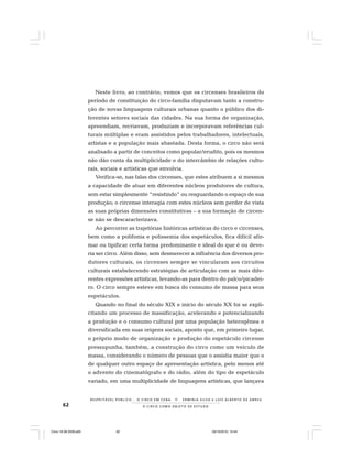 62 O C I R C O C O M O O B J E T O D E E S T U D O
R E S P E I TÁV E L P Ú B L I C O . . . O C I R C O E M C E N A N E R M I N I A S I LVA e L U Í S A L B E R T O D E A B R E U
Neste livro, ao contrário, vemos que os circenses brasileiros do
período de constituição do circo-família disputavam tanto a constru-
ção de novas linguagens culturais urbanas quanto o público dos di-
ferentes setores sociais das cidades. Na sua forma de organização,
apreendiam, recriavam, produziam e incorporavam referências cul-
turais múltiplas e eram assistidos pelos trabalhadores, intelectuais,
artistas e a população mais abastada. Desta forma, o circo não será
analisado a partir de conceitos como popular/erudito, pois os mesmos
não dão conta da multiplicidade e do intercâmbio de relações cultu-
rais, sociais e artísticas que envolvia.
Verifica-se, nas falas dos circenses, que estes atribuem a si mesmos
a capacidade de atuar em diferentes núcleos produtores de cultura,
sem estar simplesmente “resistindo” ou resguardando o espaço de sua
produção; o circense interagia com estes núcleos sem perder de vista
as suas próprias dimensões constitutivas – a sua formação de circen-
se não se descaracterizava.
Ao percorrer as trajetórias históricas artísticas do circo e circenses,
bem como a polifonia e polissemia dos espetáculos, fica difícil afir-
mar ou tipificar certa forma predominante e ideal do que é ou deve-
ria ser circo. Além disso, sem desmerecer a influência dos diversos pro-
dutores culturais, os circenses sempre se vincularam aos circuitos
culturais estabelecendo estratégias de articulação com as mais dife-
rentes expressões artísticas, levando-as para dentro do palco/picadei-
ro. O circo sempre esteve em busca do consumo de massa para seus
espetáculos.
Quando no final do século XIX e início do século XX foi se expli-
citando um processo de massificação, acelerando e potencializando
a produção e o consumo cultural por uma população heterogênea e
diversificada em suas origens sociais, aponto que, em primeiro lugar,
o próprio modo de organização e produção do espetáculo circense
pressupunha, também, a construção do circo como um veículo de
massa, considerando o número de pessoas que o assistia maior que o
de qualquer outro espaço de apresentação artística, pelo menos até
o advento do cinematógrafo e do rádio, além do tipo de espetáculo
variado, em uma multiplicidade de linguagens artísticas, que lançava
Circo 18 08 2009.p65 29/10/2010, 10:4462
 