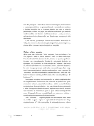 63O C I R C O C O M O O B J E T O D E E S T U D O
R E S P E I TÁV E L P Ú B L I C O . . . O C I R C O E M C E N A N E R M I N I A S I LVA e L U Í S A L B E R T O D E A B R E U
mão dos principais e mais atuais inventos tecnológicos, como as luzes
e as projeções elétricas, se apropriando cada vez mais de novos ritmos
e danças. Segundo, que os circenses, quando não eram os próprios
produtores – autores das peças, das letras e das músicas que estavam
sendo vendidas em libretos, partituras e discos –, eram, ao menos,
artistas importantes do período, que divulgavam amplamente tais
produções.
E, em terceiro, que sempre fizeram uso das várias formas de di-
vulgação dos meios de comunicação disponíveis, como imprensa,
discos, rádio, cinema e, posteriormente, a televisão.
Cultura e lazer popularCultura e lazer popularCultura e lazer popularCultura e lazer popularCultura e lazer popular
No livro de José Guilherme Cantor Magnani, Festa no Pedaço – Cul-
tura popular e lazer na cidade, embora o autor não tenha como obje-
tivo discutir a história do circo-teatro, levanta-se questões pertinen-
tes para o seu entendimento. Ele não vê a introdução do teatro no
circo pelo viés econômico ou pelas influências “nefastas” dos meios
de comunicação de massa; ao contrário, analisa uma série de víncu-
los entre eles que precisam ser levados em consideração. Para Mag-
nani, interpretar qualquer transformação apenas como resultado da
“influência descaracterizadora do sistema capitalista sobre um cos-
tume tradicional constitui, indubitavelmente, uma simplificação do
fenômeno”25
.
Interessado, também, em compreender os valores, modos de pen-
sar e agir da classe trabalhadora, em particular da periferia dos gran-
des centros urbanos, o autor não escolheu a fábrica ou manifestações
reivindicativas dessa população e sim suas formas de entretenimento
e lazer. Privilegiou o espaço da cultura popular, teceu críticas às visões
que denomina de “folcloristas”, para as quais toda a mudança é vista
como deturpação de uma forma já fixada em sua pureza original e
considerada como elemento de desagregação.26
José Guilherme C. Magnani propõe uma análise com outro ponto
de partida, no qual a lógica do capital não é vista como uma força
dominadora em si27
. Não compartilha da afirmação de que a cultura
Circo 18 08 2009.p65 29/10/2010, 10:4463
 