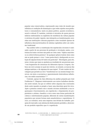 64 O C I R C O C O M O O B J E T O D E E S T U D O
R E S P E I TÁV E L P Ú B L I C O . . . O C I R C O E M C E N A N E R M I N I A S I LVA e L U Í S A L B E R T O D E A B R E U
popular seja conservadora, expressando uma visão de mundo que
refletiria as condições de dominação a que estão sujeitos seus produ-
tores e consumidores, tanto no plano político, quanto econômico,
social e cultural. É, também, contrário à iniciativa de quem procura
indícios embrionários ou explícitos de resistência da cultura popular
à estrutura de poder vigente; não interpreta as transformações ocor-
ridas nas instituições culturais populares como resultado apenas da
influência descaracterizadora do sistema capitalista sobre um costu-
me tradicional.
Sua análise sobre a constituição dos espetáculos circenses é reali-
zada a partir de seu processo de produção e circulação; assim, a es-
trutura do teatro circense não pode ser vista como “réplica anacrôni-
ca ou sobrevivência grotesca” de qualquer gênero teatral, bem como
não se pode pensar o circo “como ponto-final e desfigurado na evo-
lução de alguma forma de teatro em particular”. Bricolagem, para ele,
seria o termo que mais se ajustaria ao resultado de um processo que,
“com fragmentos de estruturas de diferentes épocas e origens, ela-
bora um novo arranjo no qual são visíveis, no entanto, as marcas das
antigas matrizes, e de algumas de suas regras”. É este caráter de bri-
colagem que permite ao circo “transformar-se e ao mesmo tempo con-
servar, em meio a sucessivas e aparentemente destruidoras influên-
cias, seu estilo característico”.28
Contudo, apesar da clara diferença da análise proposta por José
Guilherme C. Magnani relativamente aos outros trabalhos aborda-
dos neste estudo, há que se refletir sobre algumas das conclusões
deste autor quando se propõe a fazer uma descrição geral do circo.
Após o primeiro contato com o mundo circense analisando a sua or-
ganização e funcionamento, seu espetáculo, e depoimentos de pro-
prietários e artistas, classifica o circo como uma forma particular de
cultura e entretenimento popular, diferente de outras manifestações
populares que seriam formas mais amadorísticas e espontâneas. O
circo, ao contrário, seria uma empresa com divisão de trabalho, pes-
quisa de mercado e um sistema de deslocamento periódico, oferecen-
do um produto específico que é o espetáculo.
Circo 18 08 2009.p65 29/10/2010, 10:4464
 