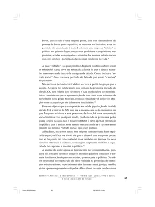 65O C I R C O C O M O O B J E T O D E E S T U D O
R E S P E I TÁV E L P Ú B L I C O . . . O C I R C O E M C E N A N E R M I N I A S I LVA e L U Í S A L B E R T O D E A B R E U
Porém, para o autor é uma empresa pobre, pois seus consumidores são
pessoas de baixo poder aquisitivo, os recursos são limitados, e sua ca-
pacidade de acumulação é nula. É ademais uma empresa “colada” ao
público: em primeiro lugar porque seus produtores – proprietários, em-
presários, artistas e empregados – oriundos dos mesmos estratos sociais
que este público – participam das mesmas condições de vida.29
A qual “estrato” e a qual público Magnani e outros autores estão
se referindo? Aqui, deve ser retomada a ideia de que o circo é nôma-
de, mesmo estando dentro de uma grande cidade. Como definir o “es-
trato social” dos circenses partindo do fato de que estão “colados”
ao público?
Não se trata de tarefa fácil definir o circo a partir do grupo que o
assiste. Através de publicações dos jornais da primeira metade do
século XX, dos relatos dos circenses e das publicações de memoria-
listas, constata-se que a apresentação de um circo, com números de
variedades e/ou peças teatrais, possuía considerável poder de atra-
ção sobre a população de diferentes localidades.30
Pode-se objetar que a composição social da população do final do
século XIX e início do XX não era a mesma que a do momento em
que Magnani efetuou a sua pesquisa; de fato, há uma composição
social distinta. De qualquer modo, conhecendo os processos pelos
quais o circo passou, não é possível definir o circo apenas em função
do público que o assiste, nem mesmo tentar classificar o circense como
oriundo do mesmo “estrato social” que este público.
Além disso, para esse autor, essa origem comum é uma base expli-
cativa que justifica sua visão de que o circo é uma empresa pobre,
não só do ponto de vista material, mas também em termos dos seus
recursos artísticos e técnicos; esta origem explicaria também a capa-
cidade de capturar e manter o público.31
A análise do autor apoia-se no conceito de verossimilhança, pois,
para ele, o teatro circense segue os mesmos padrões temáticos e for-
mais familiares, tanto para os artistas, quanto para o público. O cará-
ter verossímil do espetáculo do circo residiria na presença de princí-
pios estruturadores, especialmente dos dramas: amor, justiça, perdão,
vícios e personagens estereotipados. Além disso, haveria também uma
Circo 18 08 2009.p65 29/10/2010, 10:4465
 