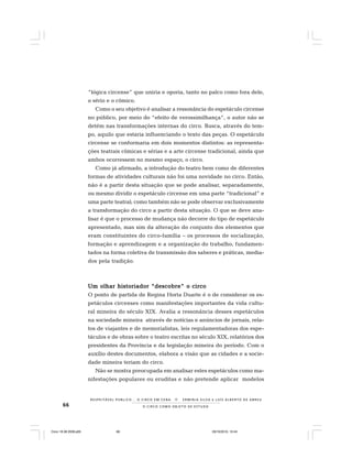 66 O C I R C O C O M O O B J E T O D E E S T U D O
R E S P E I TÁV E L P Ú B L I C O . . . O C I R C O E M C E N A N E R M I N I A S I LVA e L U Í S A L B E R T O D E A B R E U
“lógica circense” que uniria e oporia, tanto no palco como fora dele,
o sério e o cômico.
Como o seu objetivo é analisar a ressonância do espetáculo circense
no público, por meio do “efeito de verossimilhança”, o autor não se
detém nas transformações internas do circo. Busca, através do tem-
po, aquilo que estaria influenciando o texto das peças. O espetáculo
circense se conformaria em dois momentos distintos: as representa-
ções teatrais cômicas e sérias e a arte circense tradicional, ainda que
ambos ocorressem no mesmo espaço, o circo.
Como já afirmado, a introdução do teatro bem como de diferentes
formas de atividades culturais não foi uma novidade no circo. Então,
não é a partir desta situação que se pode analisar, separadamente,
ou mesmo dividir o espetáculo circense em uma parte “tradicional” e
uma parte teatral; como também não se pode observar exclusivamente
a transformação do circo a partir desta situação. O que se deve ana-
lisar é que o processo de mudança não decorre do tipo de espetáculo
apresentado, mas sim da alteração do conjunto dos elementos que
eram constituintes do circo-família – os processos de socialização,
formação e aprendizagem e a organização do trabalho, fundamen-
tados na forma coletiva de transmissão dos saberes e práticas, media-
dos pela tradição.
Um olhar historiador “descobre” o circoUm olhar historiador “descobre” o circoUm olhar historiador “descobre” o circoUm olhar historiador “descobre” o circoUm olhar historiador “descobre” o circo
O ponto de partida de Regina Horta Duarte é o de considerar os es-
petáculos circenses como manifestações importantes da vida cultu-
ral mineira do século XIX. Avalia a ressonância desses espetáculos
na sociedade mineira através de notícias e anúncios de jornais, rela-
tos de viajantes e de memorialistas, leis regulamentadoras dos espe-
táculos e de obras sobre o teatro escritas no século XIX, relatórios dos
presidentes da Província e da legislação mineira do período. Com o
auxílio destes documentos, elabora a visão que as cidades e a socie-
dade mineira teriam do circo.
Não se mostra preocupada em analisar estes espetáculos como ma-
nifestações populares ou eruditas e não pretende aplicar modelos
Circo 18 08 2009.p65 29/10/2010, 10:4466
 