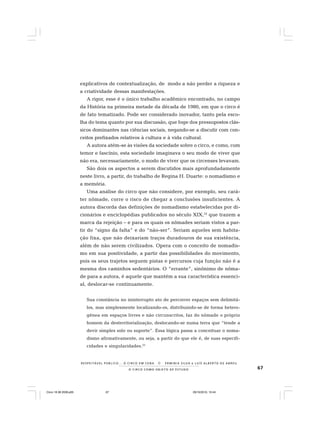 67O C I R C O C O M O O B J E T O D E E S T U D O
R E S P E I TÁV E L P Ú B L I C O . . . O C I R C O E M C E N A N E R M I N I A S I LVA e L U Í S A L B E R T O D E A B R E U
explicativos de contextualização, de modo a não perder a riqueza e
a criatividade dessas manifestações.
A rigor, esse é o único trabalho acadêmico encontrado, no campo
da História na primeira metade da década de 1980, em que o circo é
de fato tematizado. Pode ser considerado inovador, tanto pela esco-
lha do tema quanto por sua discussão, que foge dos pressupostos clás-
sicos dominantes nas ciências sociais, negando-se a discutir com con-
ceitos prefixados relativos à cultura e à vida cultural.
A autora atém-se às visões da sociedade sobre o circo, e como, com
temor e fascínio, esta sociedade imaginava o seu modo de viver que
não era, necessariamente, o modo de viver que os circenses levavam.
São dois os aspectos a serem discutidos mais aprofundadamente
neste livro, a partir, do trabalho de Regina H. Duarte: o nomadismo e
a memória.
Uma análise do circo que não considere, por exemplo, seu cará-
ter nômade, corre o risco de chegar a conclusões insuficientes. A
autora discorda das definições de nomadismo estabelecidas por di-
cionários e enciclopédias publicados no século XIX,32
que trazem a
marca da rejeição – e para os quais os nômades seriam vistos a par-
tir do “signo da falta” e do “não-ser”. Seriam aqueles sem habita-
ção fixa, que não deixariam traços duradouros de sua existência,
além de não serem civilizados. Opera com o conceito de nomadis-
mo em sua positividade, a partir das possibilidades do movimento,
pois os seus trajetos seguem pistas e percursos cuja função não é a
mesma dos caminhos sedentários. O “errante”, sinônimo de nôma-
de para a autora, é aquele que mantém a sua característica essenci-
al, deslocar-se continuamente.
Sua constância no ininterrupto ato de percorrer espaços sem delimitá-
los, mas simplesmente localizando-os, distribuindo-se de forma hetero-
gênea em espaços livres e não circunscritos, faz do nômade o próprio
homem da desterritorialização, deslocando-se numa terra que “tende a
devir simples solo ou suporte”. Essa lógica passa a conceituar o noma-
dismo afirmativamente, ou seja, a partir do que ele é, de suas especifi-
cidades e singularidades.33
Circo 18 08 2009.p65 29/10/2010, 10:4467
 