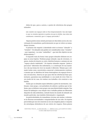 68 O C I R C O C O M O O B J E T O D E E S T U D O
R E S P E I TÁV E L P Ú B L I C O . . . O C I R C O E M C E N A N E R M I N I A S I LVA e L U Í S A L B E R T O D E A B R E U
Além do que, para a autora, o ponto de referência dos grupos
nômades
não consiste nos espaços onde se fixa temporariamente. Isso não impli-
ca que os errantes ignorem os pontos em que se detêm, mas estes não
constituem o essencial, que é o espaço percorrido.34
Alguns pontos nesse estudo precisam ser discutidos acerca da con-
ceituação de nomadismo, particularmente no que se refere ao noma-
dismo circense.
O primeiro diz respeito à identidade entre os termos “nômade” e
“errantes”. Os nômades não podem ser considerados como “errantes”
– que vagueiam – ou como “andarilhos” – que não têm objetivo no seu
deslocamento.35
O segundo trata da forma como grupos nômades definem seu es-
paço ou seus trajetos. Nenhum grupo nômade, seja de circenses, ci-
ganos, árabes do deserto ou outro, distribui homens e animais em um
“espaço aberto indefinido”. Os trajetos nômades seguem “pistas e
percursos” diferentes dos sedentários, e a construção de sua memó-
ria e da sua forma de viver no mundo é diferente. Mesmo que o nô-
made tenha como característica essencial o deslocamento contínuo,
e mesmo que se distribua de forma heterogênea em espaços livres e
não circunscritos, observa-se que para eles há referências fixas que,
inclusive, garantem essa mobilidade e o seu modo de viver. Este é o
seu modo de ter casa, de realizar seu trabalho e de construir a sua
família.
Ainda que os nômades sejam definidos a partir do movimento, con-
tinuam, como grupo, a ser portadores de saberes e práticas que os ba-
lizam, que os definem como grupo com uma historicidade singular. Sua
forma de habitação e sua relação com o trabalho podem ser diferentes
daqueles da vida sedentária; contudo fazem do mundo do nômade um
mundo particular, mas também determinado e organizado.
As particularidades do nomadismo circense são muitas e referem-
se às diversas necessidades e singularidades de sua vida. Os trajetos
percorridos por um circo inserem-se em um complexo plano e conjunto
de estratégias definidores de um roteiro de viagens. Estes planos
Circo 18 08 2009.p65 29/10/2010, 10:4468
 
