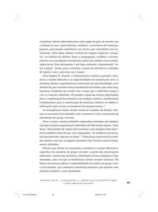 69O C I R C O C O M O O B J E T O D E E S T U D O
R E S P E I TÁV E L P Ú B L I C O . . . O C I R C O E M C E N A N E R M I N I A S I LVA e L U Í S A L B E R T O D E A B R E U
continham roteiros diferentes para cada região do país, de acordo com
a estação do ano. Aproveitavam, também, a ocorrência de festas po-
pulares, procurando estabelecer um roteiro que coincidisse com es-
tas festas. Além disso, definir o roteiro de viagem implicava “prepa-
rar” as cidades de destino: fazer a propaganda, escolher o terreno,
reservar as acomodações necessárias, entrar em contato com as autori-
dades locais. Este movimento é até hoje realizado e denominado “fa-
zer a praça”. Assim, para o circense, o ponto de referência é o destino
do trajeto e não o percurso ou o trajeto.
Para Regina H. Duarte, o deslocamento contínuo permite consi-
derar o caráter diferente e as especificidades da memória do circo. A
memória coletiva, importante na constituição de uma identidade, seria
distinta da que ocorreria entre os habitantes da cidade, pois seria frag-
mentária, mudando de acordo com o lugar que o indivíduo ocupa e
com as relações mantidas. Os quadros espaciais seriam importantes
para a conformação da memória e da tradição coletiva, considerando
fundamentais, para a constituição da memória coletiva, os objetos e
edificações que cercam os membros dos grupos sociais.36
As divergências deste estudo relativas à análise de Duarte refe-
rem-se ao modo como trabalha com a memória e com a construção da
identidade do grupo circense.
Para a autora, mesmo existindo companhias formadas por famílias,
as trupes seriam compostas por indivíduos de diferentes origens. Além
desta “diversidade de origem dos membros e das relações entre eles”,
havia também o fato de que, nas companhias, “as mulheres não eram,
necessariamente, esposas ou mães”.37
Estas duas características inter-
nas faziam com que os papéis familiares não fossem convencional-
mente definidos.
Mesmo que afirme ser necessário considerar o caráter diferente e
específico da memória do grupo circense, a partir das observações
anteriores, conclui que memória e identidade seriam múltiplas e frag-
mentadas, uma vez que as lembranças seriam sempre externas. No
limite, isto parece indicar a impossibilidade de existir um grupo como
o circo-família, que constituiu referências próprias, que possuía uma
memória familiar e uma identidade.
Circo 18 08 2009.p65 29/10/2010, 10:4469
 