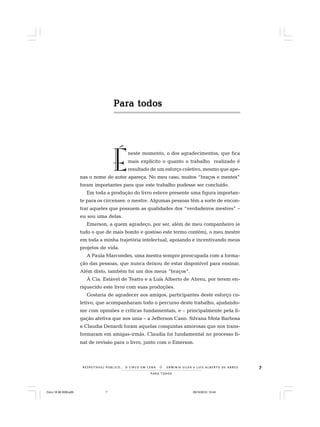 7
PARA TODOS
R E S P E I TÁV E L P Ú B L I C O . . . O C I R C O E M C E N A N E R M I N I A S I LVA e L U Í S A L B E R T O D E A B R E U
Para todosPara todosPara todosPara todosPara todos
É
neste momento, o dos agradecimentos, que fica
mais explícito o quanto o trabalho realizado é
resultado de um esforço coletivo, mesmo que ape-
nas o nome do autor apareça. No meu caso, muitos “braços e mentes”
foram importantes para que este trabalho pudesse ser concluído.
Em toda a produção do livro esteve presente uma figura importan-
te para os circenses: o mestre. Algumas pessoas têm a sorte de encon-
trar aqueles que possuem as qualidades dos “verdadeiros mestres” –
eu sou uma delas.
Emerson, a quem agradeço, por ser, além de meu companheiro (e
tudo o que de mais bonito e gostoso este termo contém), o meu mestre
em toda a minha trajetória intelectual, apoiando e incentivando meus
projetos de vida.
A Paula Marcondes, uma mestra sempre preocupada com a forma-
ção das pessoas, que nunca deixou de estar disponível para ensinar.
Além disto, também foi um dos meus “braços”.
À Cia. Estável de Teatro e a Luís Alberto de Abreu, por terem en-
riquecido este livro com suas produções.
Gostaria de agradecer aos amigos, participantes deste esforço co-
letivo, que acompanharam todo o percurso deste trabalho, ajudando-
me com opiniões e críticas fundamentais, e – principalmente pela li-
gação afetiva que nos unia – a Jefferson Cano. Silvana Mota Barbosa
e Claudia Denardi foram aquelas conquistas amorosas que nos trans-
formaram em amigas-irmãs. Claudia foi fundamental no processo fi-
nal de revisão para o livro, junto com o Emerson.
Circo 18 08 2009.p65 29/10/2010, 10:447
 