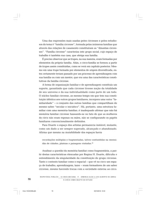 70 O C I R C O C O M O O B J E T O D E E S T U D O
R E S P E I TÁV E L P Ú B L I C O . . . O C I R C O E M C E N A N E R M I N I A S I LVA e L U Í S A L B E R T O D E A B R E U
Uma das expressões mais usadas pelos circenses e pelos estudio-
sos do tema é “família circense”, formada pelas inúmeras famílias que
através das relações de casamento constituíram as “dinastias circen-
ses”. “Família circense” caracteriza este grupo social, cujo espaço de
trabalho é também sua casa, que abriga sua família.
É preciso observar que as trupes, na sua maioria, eram formadas por
elementos da própria família. Aliás, o circo-família se formou a partir
de trupes assim constituídas, como se verá em capítulo posterior. Mes-
mo em uma trupe formada por elementos de origem diversificada, es-
tes certamente teriam passado por um processo de aprendizagem com
sua família ou com um mestre, que era uma das características consti-
tutivas da família circense.
A forma de organização familiar e de aprendizagem constituía um
suporte, garantindo que cada circense tivesse noção da totalidade
de seu universo e da sua individualidade como parte de um todo.
O núcleo familiar circense, ao mesmo tempo em que tem sua consti-
tuição idêntica aos outros grupos familiares, incorpora uma outra “fa-
miliaridade” – o conjunto das outras famílias que compartilham do
mesmo saber “secular e iniciático”. Há, portanto, uma estrutura fa-
miliar com uma memória familiar; é inadequado afirmar que não há
memória familiar circense baseando-se no fato de que as mulheres
do circo não eram esposas ou mães, não se configurando os papéis
familiares convencionalmente definidos.
Para Duarte o espaço dos artistas permanecia instável, mutante,
como um dado a ser sempre superado, alcançado e abandonado.
Afirma que mesmo na mutabilidade dos espaços havia
recordações múltiplas e fragmentadas, talvez confundidas na imensi-
dão de cidades, plateias e paisagens visitadas.38
Analisar a questão da memória familiar como fragmentária, a par-
tir destas características elencadas por Regina H. Duarte, dificulta o
entendimento da singularidade da constituição do grupo circense.
Tanto o contexto familiar como o espacial – que vê no circo um espa-
ço de trabalho, aprendizagem, lazer – eram formadores de um saber
circense, mesmo havendo trocas com a sociedade externa ao circo.
Circo 18 08 2009.p65 29/10/2010, 10:4470
 
