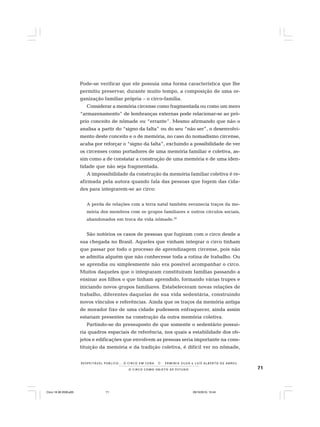 71O C I R C O C O M O O B J E T O D E E S T U D O
R E S P E I TÁV E L P Ú B L I C O . . . O C I R C O E M C E N A N E R M I N I A S I LVA e L U Í S A L B E R T O D E A B R E U
Pode-se verificar que ele possuía uma forma característica que lhe
permitiu preservar, durante muito tempo, a composição de uma or-
ganização familiar própria – o circo-família.
Considerar a memória circense como fragmentada ou como um mero
“armazenamento” de lembranças externas pode relacionar-se ao pró-
prio conceito de nômade ou “errante”. Mesmo afirmando que não o
analisa a partir do “signo da falta” ou do seu “não ser”, o desenvolvi-
mento deste conceito e o de memória, no caso do nomadismo circense,
acaba por reforçar o “signo da falta”, excluindo a possibilidade de ver
os circenses como portadores de uma memória familiar e coletiva, as-
sim como a de constatar a construção de uma memória e de uma iden-
tidade que não seja fragmentada.
A impossibilidade da construção da memória familiar coletiva é re-
afirmada pela autora quando fala das pessoas que fogem das cida-
des para integrarem-se ao circo:
A perda de relações com a terra natal também esvanecia traços da me-
mória dos membros com os grupos familiares e outros círculos sociais,
abandonados em troca da vida nômade.39
São notórios os casos de pessoas que fugiram com o circo desde a
sua chegada no Brasil. Aqueles que vinham integrar o circo tinham
que passar por todo o processo de aprendizagem circense, pois não
se admitia alguém que não conhecesse toda a rotina de trabalho. Ou
se aprendia ou simplesmente não era possível acompanhar o circo.
Muitos daqueles que o integraram constituíram famílias passando a
ensinar aos filhos o que tinham aprendido, formando várias trupes e
iniciando novos grupos familiares. Estabeleceram novas relações de
trabalho, diferentes daquelas de sua vida sedentária, construindo
novos vínculos e referências. Ainda que os traços da memória antiga
de morador fixo de uma cidade pudessem enfraquecer, ainda assim
estariam presentes na construção da outra memória coletiva.
Partindo-se do pressuposto de que somente o sedentário possui-
ria quadros espaciais de referência, nos quais a estabilidade dos ob-
jetos e edificações que envolvem as pessoas seria importante na cons-
tituição da memória e da tradição coletiva, é difícil ver no nômade,
Circo 18 08 2009.p65 29/10/2010, 10:4471
 