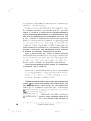 72 O C I R C O C O M O O B J E T O D E E S T U D O
R E S P E I TÁV E L P Ú B L I C O . . . O C I R C O E M C E N A N E R M I N I A S I LVA e L U Í S A L B E R T O D E A B R E U
seja ele qual for, um portador de quadros espaciais de referência que
conformam e constroem memórias.
Os aspectos exteriores da mutabilidade são reais, pois são nôma-
des. Mas existe um espaço, o circo, que por si mesmo é um quadro
espacial de referência, no qual acontecem relações familiares e de
trabalho. As lembranças e recordações do público da cidade, o modo
como foram recebidos ou rejeitados são importantes, pois o circo, antes
de tudo, é uma casa de espetáculo cujos trabalhadores se preparam,
desde cedo, para apresentarem o resultado de sua aprendizagem. Mas
não são as únicas. O espaço do circo contém um conjunto de rela-
ções que não se limita às lembranças do público ou à posse dos obje-
tos próprios do circo. Ainda que nestes objetos esteja contido tam-
bém todo o conhecimento, saber e trabalho do circense, aprendidos
de seus pais, que por sua vez aprenderam com seus avós.
Regina H. Duarte reafirma que a memória do nômade tem que ser
considerada de modo específico, pois há um viés que caracteriza uma
identidade múltipla e fragmentada. Este viés é definido pelos vários
locais por onde o artista passa, os personagens que representa, as
diversas emoções e situações que faz desfilar perante a plateia.
Mesmo tentando analisar a memória nômade de forma diferente
da sedentária, a autora afirma que:
Por outro lado, os grupos de artistas nômades têm um repertório limita-
do, já que a própria infixidez os dispensa da necessidade de oferecer, a
cada dia, um número diferente ao seu público. Ao longo de anos e anos,
os artistas se repetem para um público variado.40
É sabido que muitas famílias circenses se tornaram conhecidas pelos
números em que foram se especializando como trapézios, magia, acro-
bacia, básculabásculabásculabásculabáscula e outros. Contudo, afirmar que o seu repertório era
limitado pela sua “infixidez” é não levar em conta a forma de apren-
dizagem permanente a que era submetido
o circense.
As limitações imputadas aos circenses,
inclusive quanto à memória, podem decor-
rer do próprio objeto de sua pesquisa, que
Báscula
Aparelho utilizado para dar impul-
so na execução de números de
saltos, semelhante a uma gan-
gorra.
Circo 18 08 2009.p65 29/10/2010, 10:4472
 