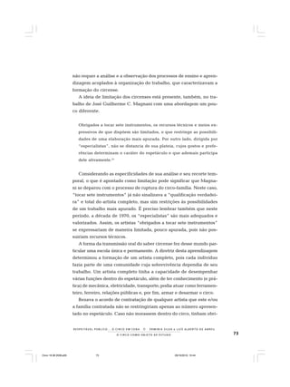 73O C I R C O C O M O O B J E T O D E E S T U D O
R E S P E I TÁV E L P Ú B L I C O . . . O C I R C O E M C E N A N E R M I N I A S I LVA e L U Í S A L B E R T O D E A B R E U
não requer a análise e a observação dos processos de ensino e apren-
dizagem acoplados à organização do trabalho, que caracterizavam a
formação do circense.
A ideia de limitação dos circenses está presente, também, no tra-
balho de José Guilherme C. Magnani com uma abordagem um pou-
co diferente.
Obrigados a tocar sete instrumentos, os recursos técnicos e meios ex-
pressivos de que dispõem são limitados, o que restringe as possibili-
dades de uma elaboração mais apurada. Por outro lado, dirigida por
“especialistas”, não se distancia de sua plateia, cujos gostos e prefe-
rências determinam o caráter do espetáculo e que ademais participa
dele ativamente.41
Considerando as especificidades de sua análise e seu recorte tem-
poral, o que é apontado como limitação pode significar que Magna-
ni se deparou com o processo de ruptura do circo-família. Neste caso,
“tocar sete instrumentos” já não sinalizava a “qualificação verdadei-
ra” e total do artista completo, mas sim restrições às possibilidades
de um trabalho mais apurado. É preciso lembrar também que neste
período, a década de 1970, os “especialistas” são mais adequados e
valorizados. Assim, os artistas “obrigados a tocar sete instrumentos”
se expressariam de maneira limitada, pouco apurada, pois não pos-
suiriam recursos técnicos.
A forma da transmissão oral do saber circense fez desse mundo par-
ticular uma escola única e permanente. A diretriz desta aprendizagem
determinou a formação de um artista completo, pois cada indivíduo
fazia parte de uma comunidade cuja sobrevivência dependia de seu
trabalho. Um artista completo tinha a capacidade de desempenhar
várias funções dentro do espetáculo, além de ter conhecimento (e prá-
tica) de mecânica, eletricidade, transporte; podia atuar como ferramen-
teiro, ferreiro, relações públicas e, por fim, armar e desarmar o circo.
Rezava o acordo de contratação de qualquer artista que este e/ou
a família contratada não se restringiriam apenas ao número apresen-
tado no espetáculo. Caso não morassem dentro do circo, tinham obri-
Circo 18 08 2009.p65 29/10/2010, 10:4473
 