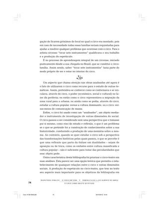 74 O C I R C O C O M O O B J E T O D E E S T U D O
R E S P E I TÁV E L P Ú B L I C O . . . O C I R C O E M C E N A N E R M I N I A S I LVA e L U Í S A L B E R T O D E A B R E U
gação de ficarem próximos do local no qual o circo era montado, pois
em caso de necessidade todas essas famílias seriam requisitadas para
ajudar a resolver qualquer problema que ocorresse com o circo. Para o
artista circense “tocar sete instrumentos” qualificava o seu trabalho
e a produção do espetáculo.
É no processo de aprendizagem integral de um circense, iniciado
praticamente desde a sua chegada no Brasil, que se constitui o circo-
família. Assim sendo, saber “tocar sete instrumentos” fazia parte do
modo próprio de ser e estar no interior do circo.
Um aspecto que chama atenção nas obras analisadas até agora é
o fato de utilizarem o circo como recurso para o estudo de outras te-
máticas. Assim, pretendeu-se conhecer como se conformava e se vei-
culava, através do circo, o poder (econômico, social e cultural) no la-
zer da periferia; ou então como o circo representava a migração da
zona rural para a urbana; ou ainda como se podia, através do circo,
estudar a cultura popular versus a cultura dominante, ou o circo ver-
sus meios de comunicação de massa.
Enfim, o circo foi usado como um “analisador”, um objeto media-
dor e instrumento de investigação de outras dimensões do social.
O circo passou a ser considerado sem uma perspectiva que o tomasse
por si mesmo, como eixo de estudo e reflexão, o que é um problema
se o que se pretende for a construção de conhecimentos sobre a sua
historicidade, conduzindo a produção de uma memória sobre a mes-
ma. Ao contrário, quando se quer estudar o circo sob a perspectiva
das transformações históricas pelas quais passou, o que se percebe é
que uma reflexão que parta da ênfase em dualidades – sejam de
oposição ou de troca, como os embates entre cultura massificada e
cultura popular – não é suficiente para tratar das peculiaridades que
esse objeto pede.
Outra característica desta bibliografia foi priorizar o circo-teatro em
suas análises. Esta parece ser uma opção teórica que permitiu o esta-
belecimento de quaisquer relações entre o circo e outras dimensões
sociais. A produção do espetáculo no circo-teatro, que tem no texto
seu aspecto mais importante para os objetivos da bibliografia em
Circo 18 08 2009.p65 29/10/2010, 10:4474
 