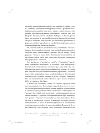 75O C I R C O C O M O O B J E T O D E E S T U D O
R E S P E I TÁV E L P Ú B L I C O . . . O C I R C O E M C E N A N E R M I N I A S I LVA e L U Í S A L B E R T O D E A B R E U
discussão, permitiria analisar o público que o assistia ou analisar o circo
e o circense a partir deste mesmo público. O fato é que todos os tra-
balhos considerados têm como alvo o público e não o circense. A hi-
pótese a partir da qual se avaliou esta questão é a de que, para a bi-
bliografia discutida, exceto o trabalho de Regina H. Duarte, parece
haver um consenso de que o público do circo-teatro seria coprodutor
das peças encenadas. Nos circos em que não fossem apresentadas as
peças, ao contrário, a produção do espetáculo seria praticamente de
responsabilidade exclusiva dos circenses.
Os processos culturais foram analisados a partir de uma visão cen-
trada na determinação econômica, caracterizando polos antagônicos
tais como elite e popular, centro e periferia, rural e urbano, cultura
popular e cultura de massa. Estas divisões conceituais refletem um
período em que os intelectuais procuraram distinguir o que era ou
não “popular” na sociedade.
Se a questão era o “popular”, o “rural” e o “espontâneo”, que fo-
ram e estão sendo “aniquilados” e “invadidos” pela “indústria cul-
tural urbana”, o circo oferecia os recursos para uma análise dos con-
flitos das relações do homem comum da periferia urbana e do campo;
bem como das relações dos entretenimentos populares e a cultura de
massa. Estas análises ficaram no âmbito de linhas de determinação,
que reduziram o processo histórico do grupo circense à observação
feita em um determinado tempo e local, ou seja, o final da década de
1970, na cidade de São Paulo.
A divisão que considera o “centro” da cidade o espaço da elite e
das camadas mais ricas da população e a periferia o espaço de mora-
dia, circulação e consumo dos mais pobres, operários e comerciantes,
é uma divisão que permitiu definir o circo como “aristocrático” ou
“popular”. Se a cidade pode ser dividida a partir destas variáveis, que
demarcam tanto o “lugar de trabalhadores versus lugar da burgue-
sia”, quanto o “popular versus erudito”, o circo, dependendo do lu-
gar que se apresentava, também foi analisado dentro do conjunto
destas variáveis. As linhas de determinação vindas de fora do circo o
configuraram como produto de uma externalidade. Era a partir do es-
paço social que o circo ocupava, centro ou periferia, que se verificava
Circo 18 08 2009.p65 29/10/2010, 10:4475
 